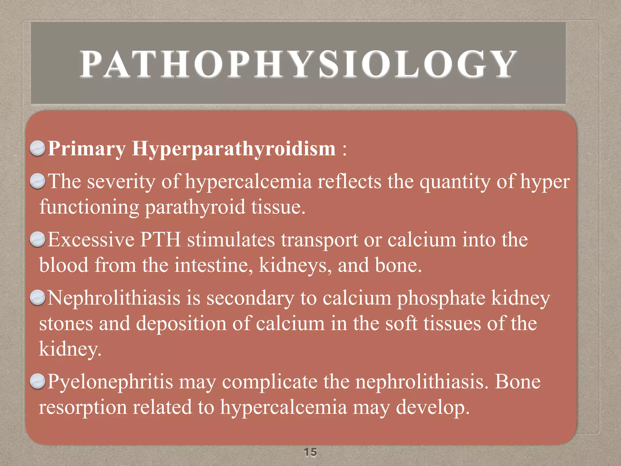 Primary Hyperparathyroidism :
The severity of hypercalcemia reflects the quantity of hyper
functioning parathyroid tissue.
Excessive PTH stimulates transport or calcium into the
blood from the intestine, kidneys, and bone.
Nephrolithiasis is secondary to calcium phosphate kidney
stones and deposition of calcium in the soft tissues of the
kidney.
Pyelonephritis may complicate the nephrolithiasis. Bone
resorption related to hypercalcemia may develop.
15
PATHOPHYSIOLOGY
 