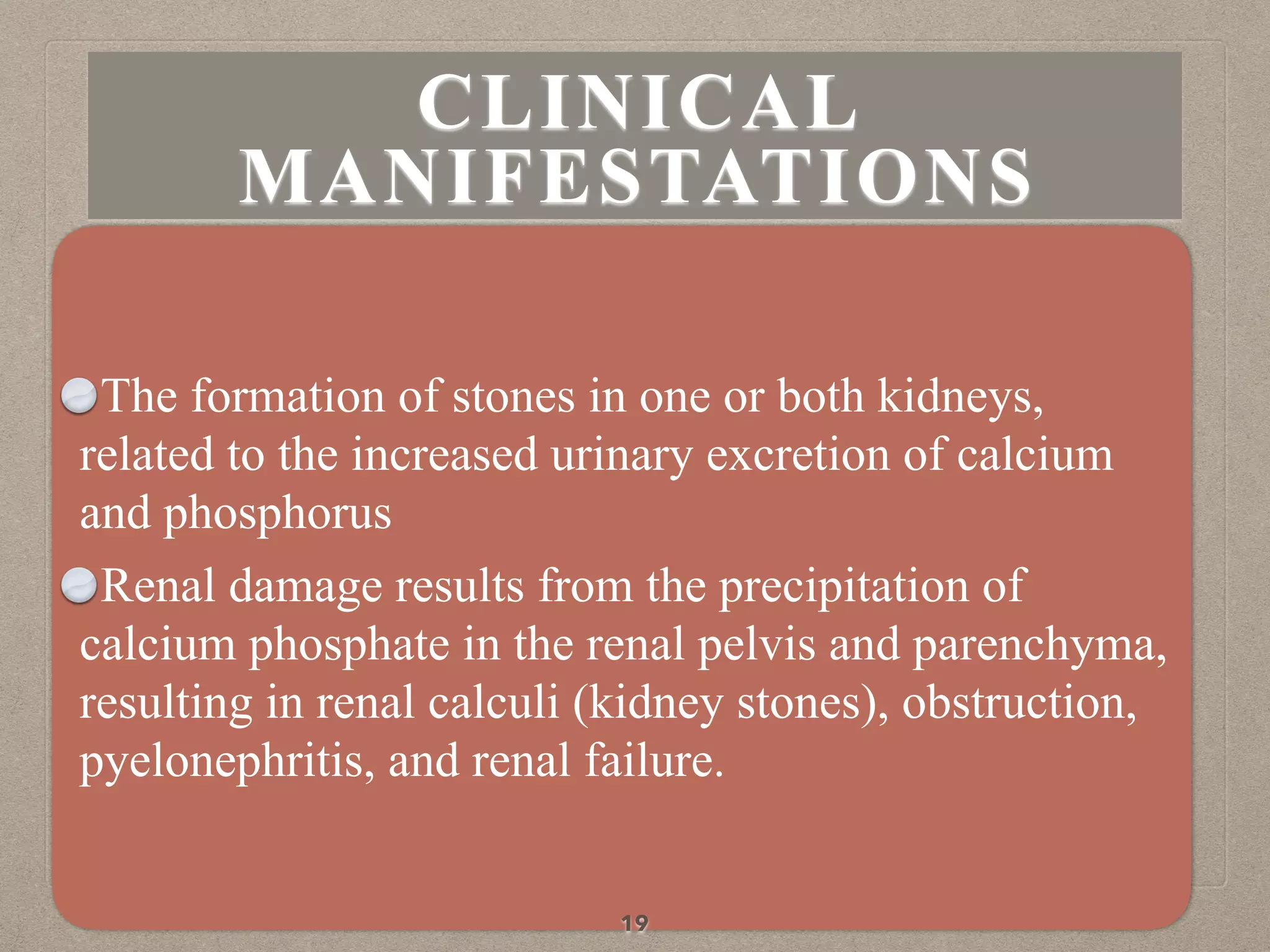 The formation of stones in one or both kidneys,
related to the increased urinary excretion of calcium
and phosphorus
Renal damage results from the precipitation of
calcium phosphate in the renal pelvis and parenchyma,
resulting in renal calculi (kidney stones), obstruction,
pyelonephritis, and renal failure.
19
CLINICAL
MANIFESTATIONS
 