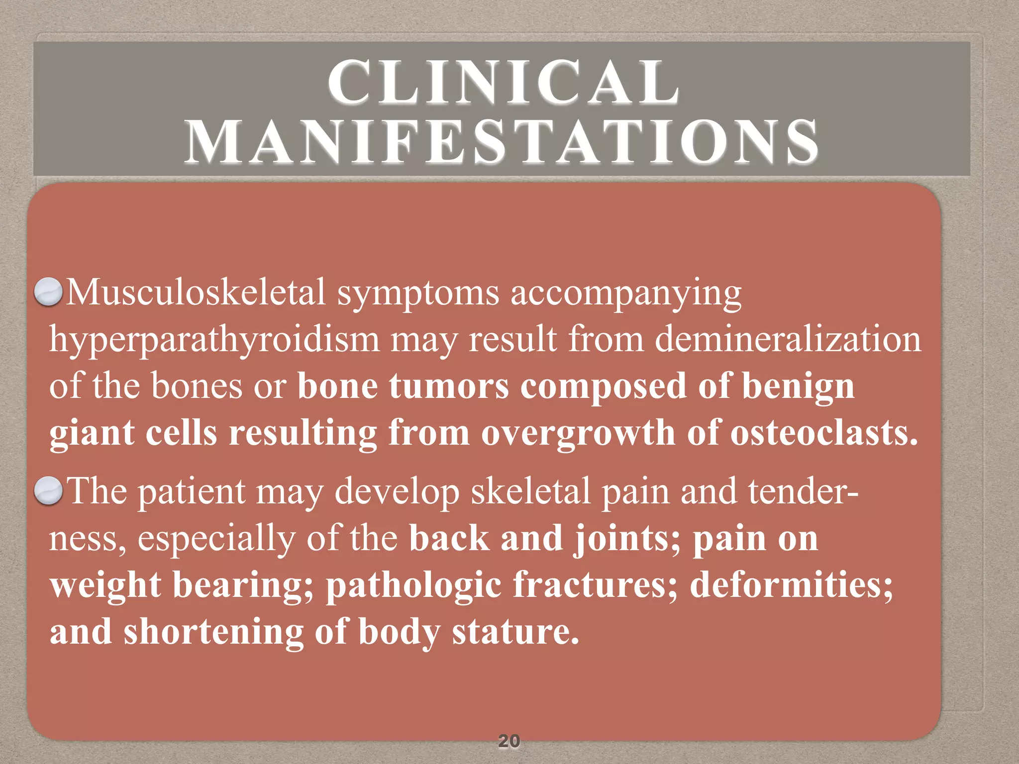 Musculoskeletal symptoms accompanying
hyperparathyroidism may result from demineralization
of the bones or bone tumors composed of benign
giant cells resulting from overgrowth of osteoclasts.
The patient may develop skeletal pain and tender-
ness, especially of the back and joints; pain on
weight bearing; pathologic fractures; deformities;
and shortening of body stature.
20
CLINICAL
MANIFESTATIONS
 