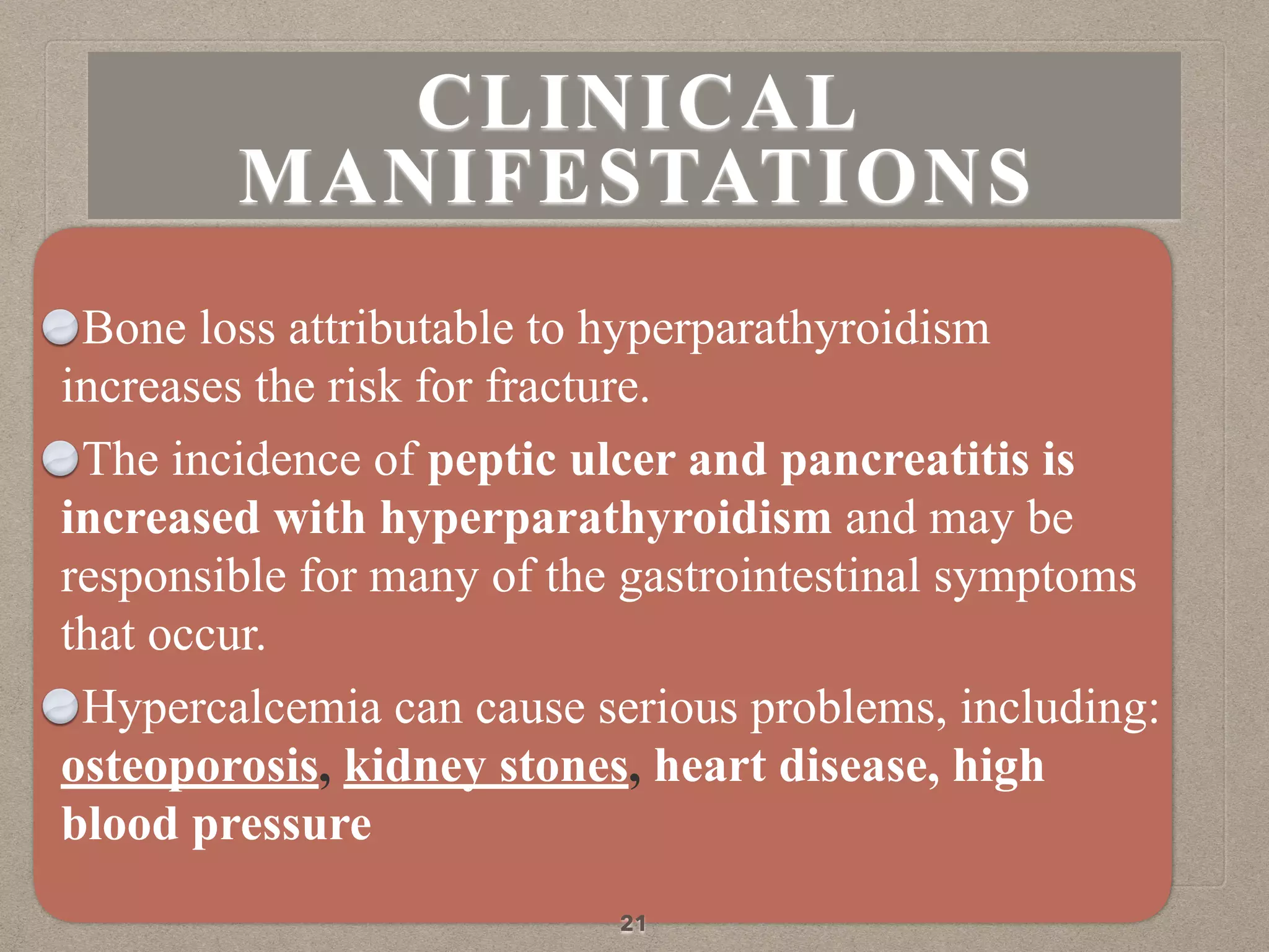 Bone loss attributable to hyperparathyroidism
increases the risk for fracture.
The incidence of peptic ulcer and pancreatitis is
increased with hyperparathyroidism and may be
responsible for many of the gastrointestinal symptoms
that occur.
Hypercalcemia can cause serious problems, including:
osteoporosis, kidney stones, heart disease, high
blood pressure
21
CLINICAL
MANIFESTATIONS
 