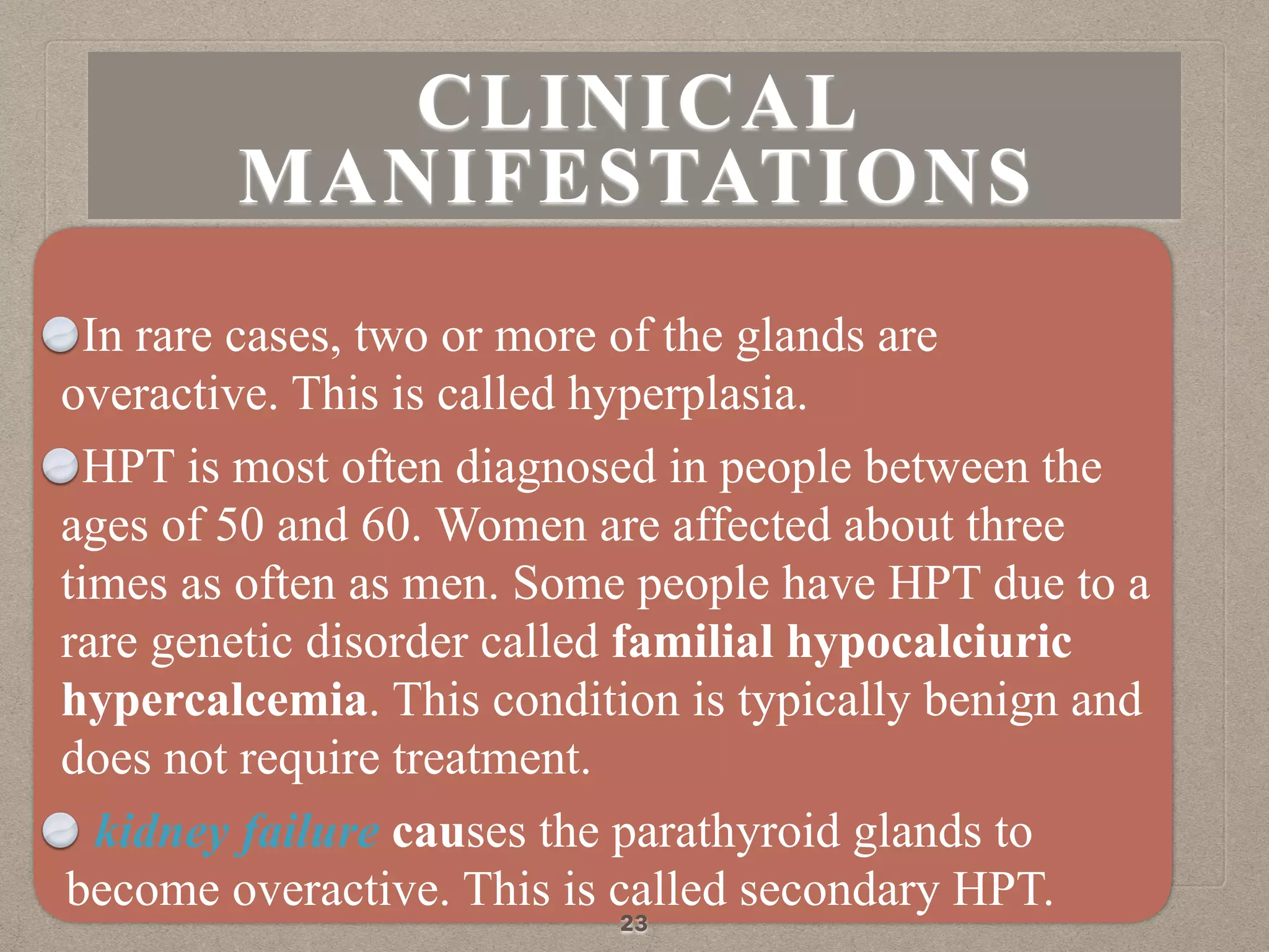 In rare cases, two or more of the glands are
overactive. This is called hyperplasia.
HPT is most often diagnosed in people between the
ages of 50 and 60. Women are affected about three
times as often as men. Some people have HPT due to a
rare genetic disorder called familial hypocalciuric
hypercalcemia. This condition is typically benign and
does not require treatment.
kidney failure causes the parathyroid glands to
become overactive. This is called secondary HPT.
23
CLINICAL
MANIFESTATIONS
 