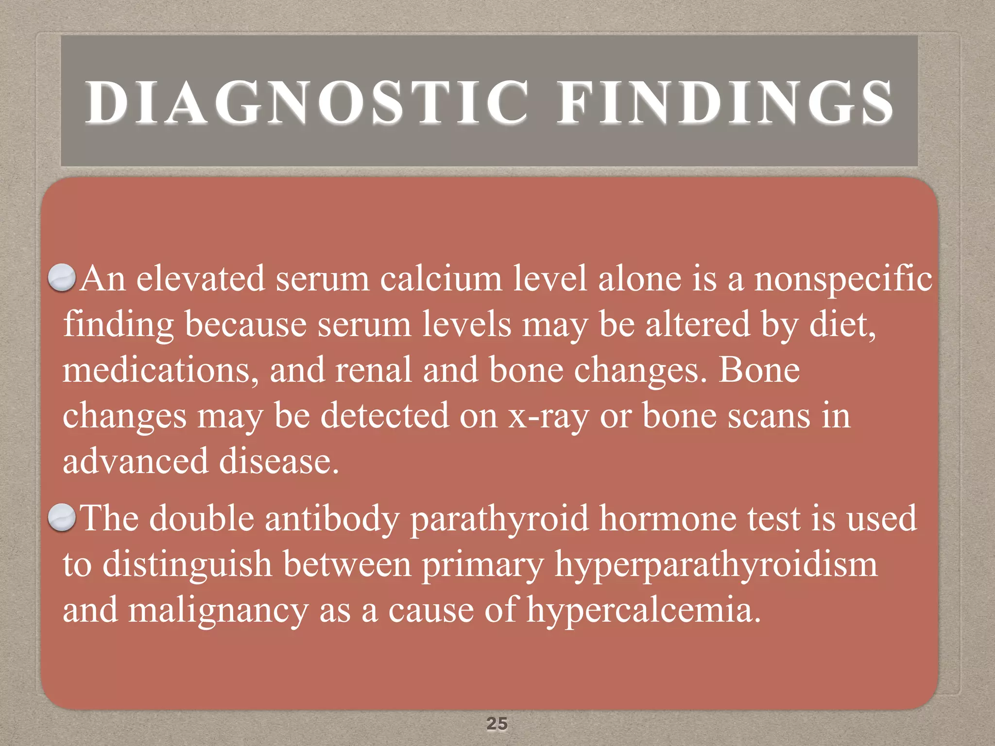 An elevated serum calcium level alone is a nonspecific
finding because serum levels may be altered by diet,
medications, and renal and bone changes. Bone
changes may be detected on x-ray or bone scans in
advanced disease.
The double antibody parathyroid hormone test is used
to distinguish between primary hyperparathyroidism
and malignancy as a cause of hypercalcemia.
25
DIAGNOSTIC FINDINGS
 