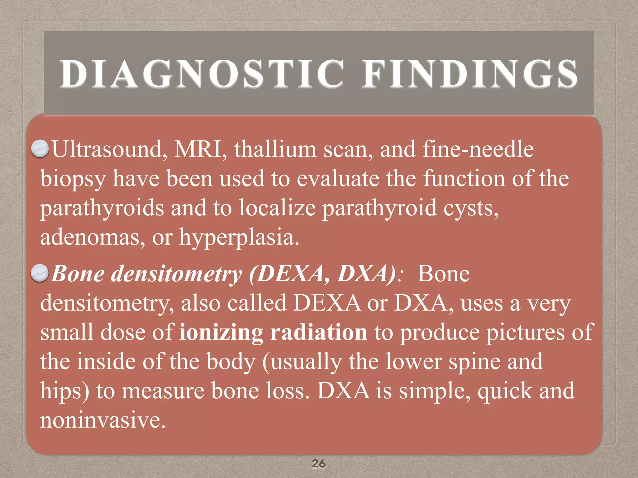 Ultrasound, MRI, thallium scan, and fine-needle
biopsy have been used to evaluate the function of the
parathyroids and to localize parathyroid cysts,
adenomas, or hyperplasia.
Bone densitometry (DEXA, DXA): Bone
densitometry, also called DEXA or DXA, uses a very
small dose of ionizing radiation to produce pictures of
the inside of the body (usually the lower spine and
hips) to measure bone loss. DXA is simple, quick and
noninvasive.
26
DIAGNOSTIC FINDINGS
 