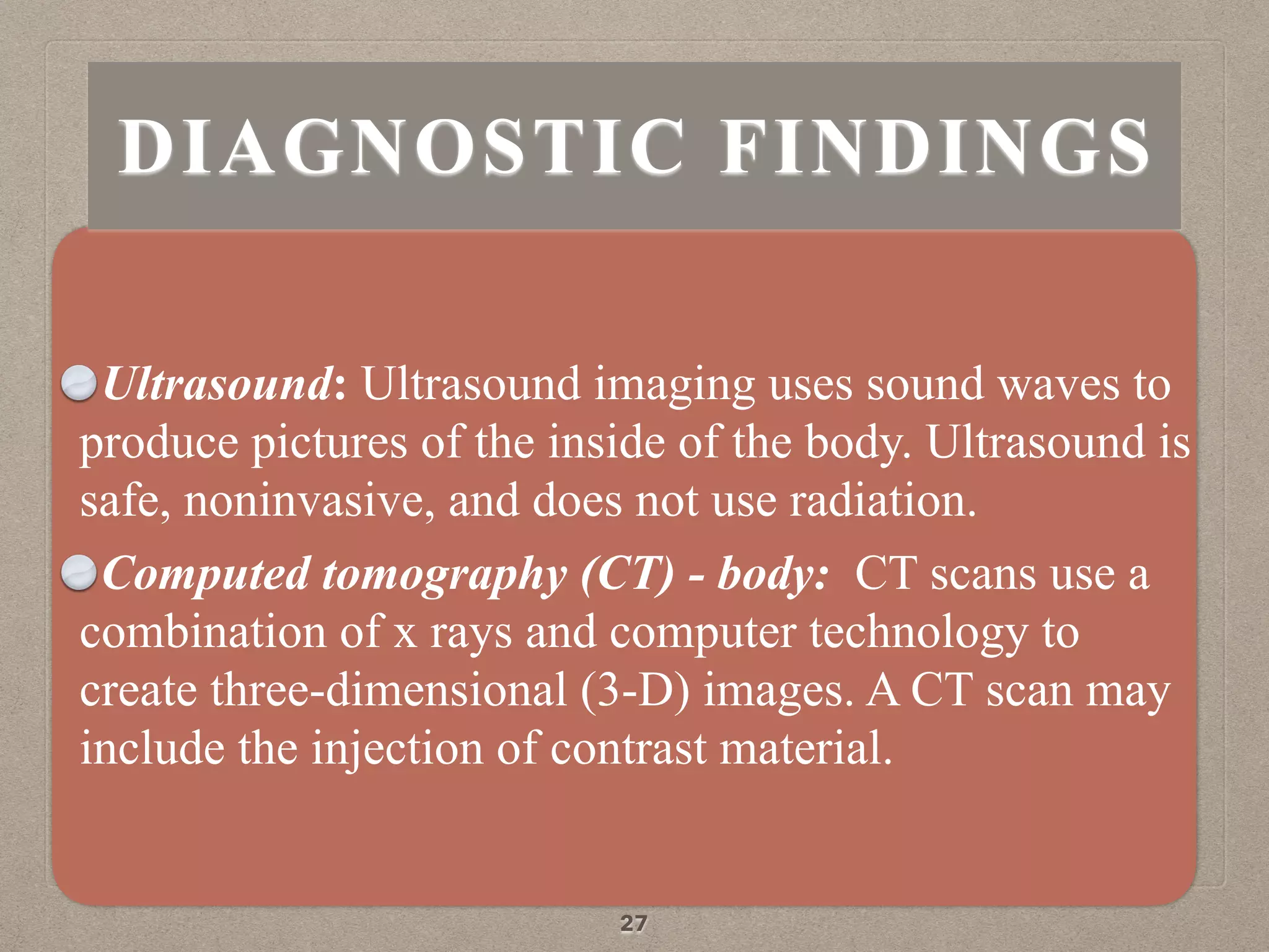 Ultrasound: Ultrasound imaging uses sound waves to
produce pictures of the inside of the body. Ultrasound is
safe, noninvasive, and does not use radiation.
Computed tomography (CT) - body: CT scans use a
combination of x rays and computer technology to
create three-dimensional (3-D) images. A CT scan may
include the injection of contrast material.
27
DIAGNOSTIC FINDINGS
 