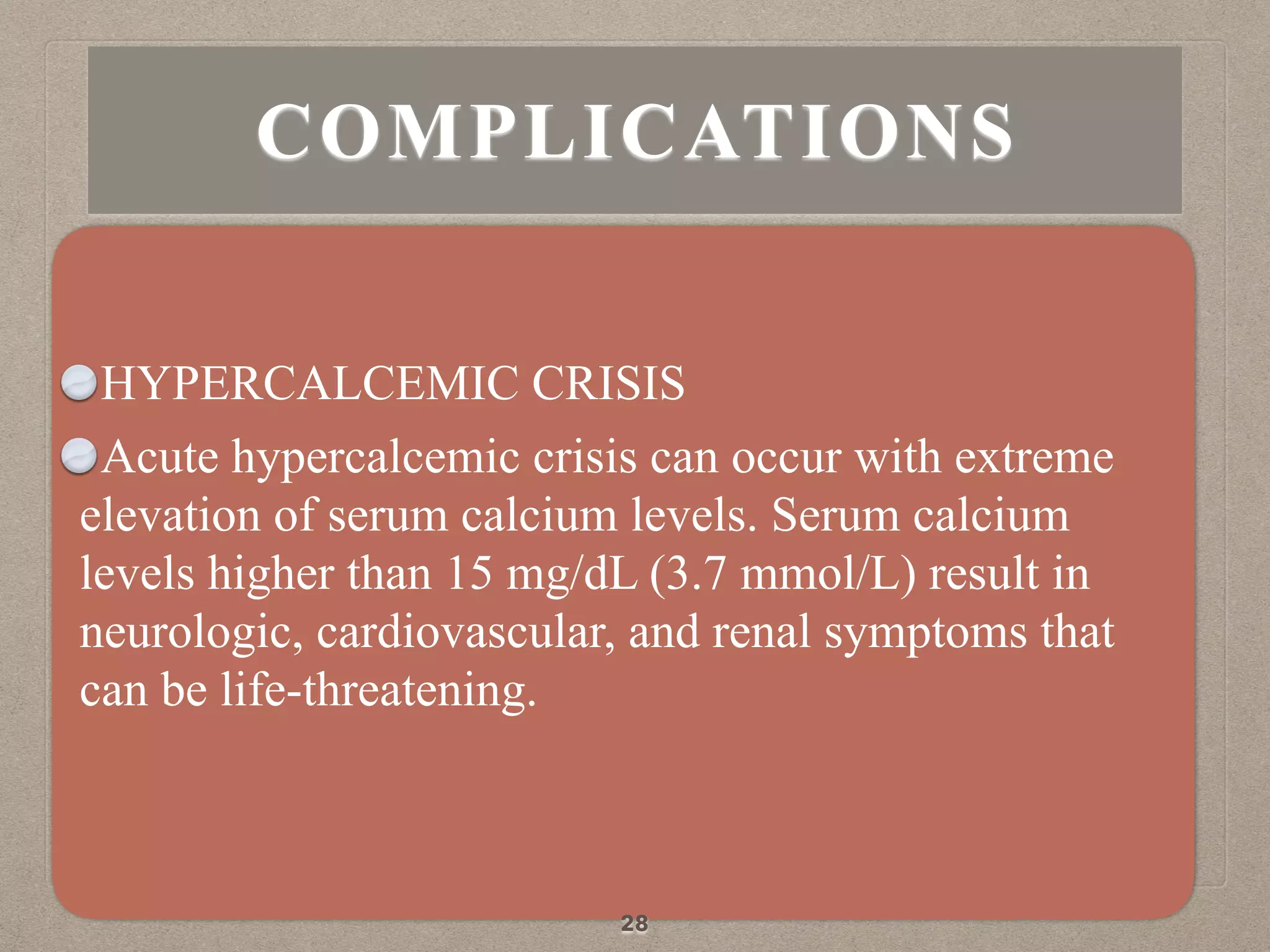 HYPERCALCEMIC CRISIS
Acute hypercalcemic crisis can occur with extreme
elevation of serum calcium levels. Serum calcium
levels higher than 15 mg/dL (3.7 mmol/L) result in
neurologic, cardiovascular, and renal symptoms that
can be life-threatening.
28
COMPLICATIONS
 