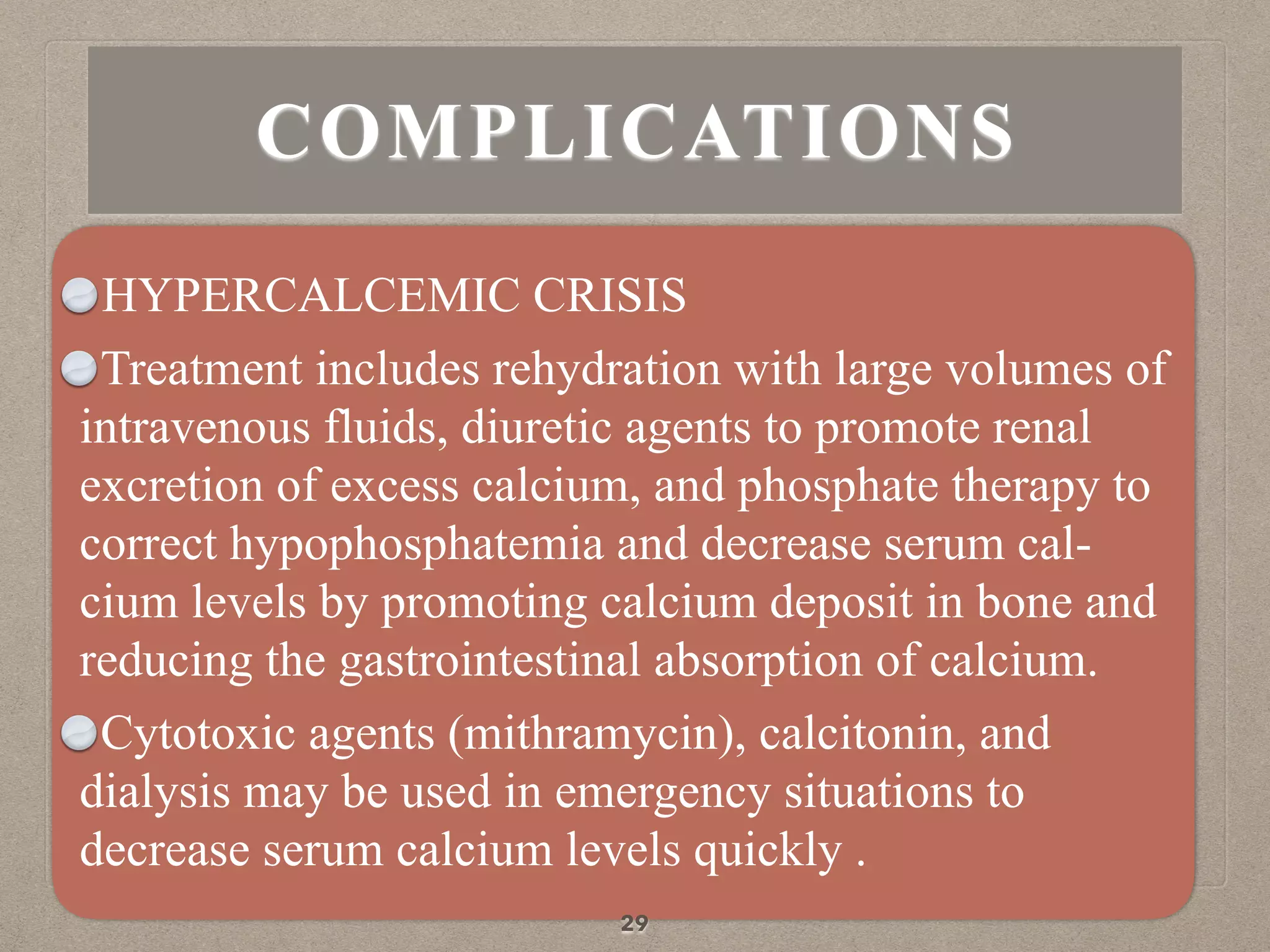 HYPERCALCEMIC CRISIS
Treatment includes rehydration with large volumes of
intravenous fluids, diuretic agents to promote renal
excretion of excess calcium, and phosphate therapy to
correct hypophosphatemia and decrease serum cal-
cium levels by promoting calcium deposit in bone and
reducing the gastrointestinal absorption of calcium.
Cytotoxic agents (mithramycin), calcitonin, and
dialysis may be used in emergency situations to
decrease serum calcium levels quickly .
29
COMPLICATIONS
 