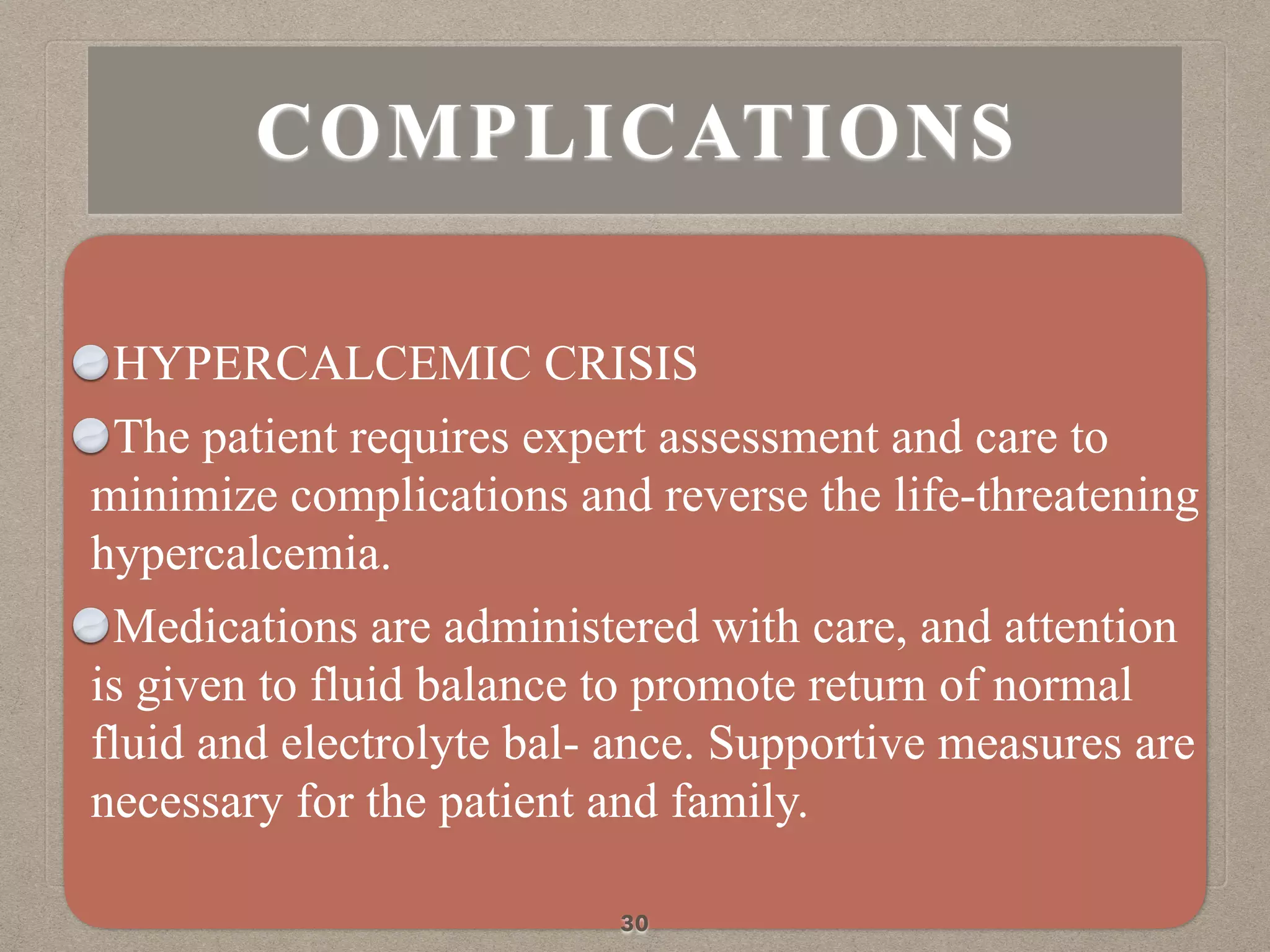 HYPERCALCEMIC CRISIS
The patient requires expert assessment and care to
minimize complications and reverse the life-threatening
hypercalcemia.
Medications are administered with care, and attention
is given to fluid balance to promote return of normal
fluid and electrolyte bal- ance. Supportive measures are
necessary for the patient and family.
30
COMPLICATIONS
 