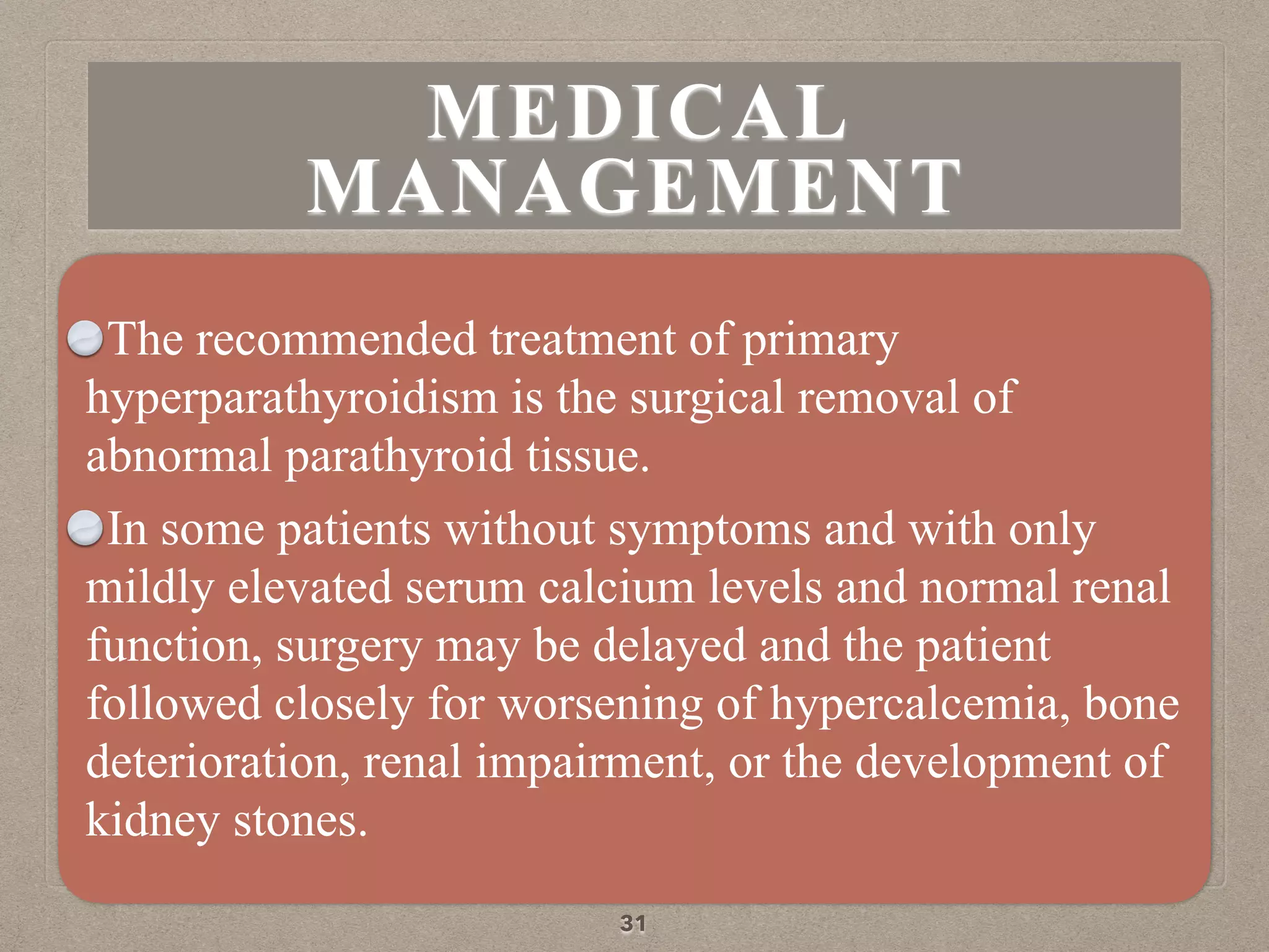 The recommended treatment of primary
hyperparathyroidism is the surgical removal of
abnormal parathyroid tissue.
In some patients without symptoms and with only
mildly elevated serum calcium levels and normal renal
function, surgery may be delayed and the patient
followed closely for worsening of hypercalcemia, bone
deterioration, renal impairment, or the development of
kidney stones.
31
MEDICAL
MANAGEMENT
 
