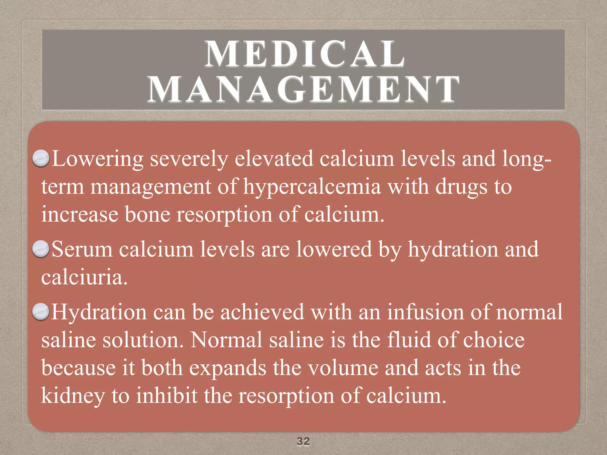 Lowering severely elevated calcium levels and long-
term management of hypercalcemia with drugs to
increase bone resorption of calcium.
Serum calcium levels are lowered by hydration and
calciuria.
Hydration can be achieved with an infusion of normal
saline solution. Normal saline is the fluid of choice
because it both expands the volume and acts in the
kidney to inhibit the resorption of calcium.
32
MEDICAL
MANAGEMENT
 