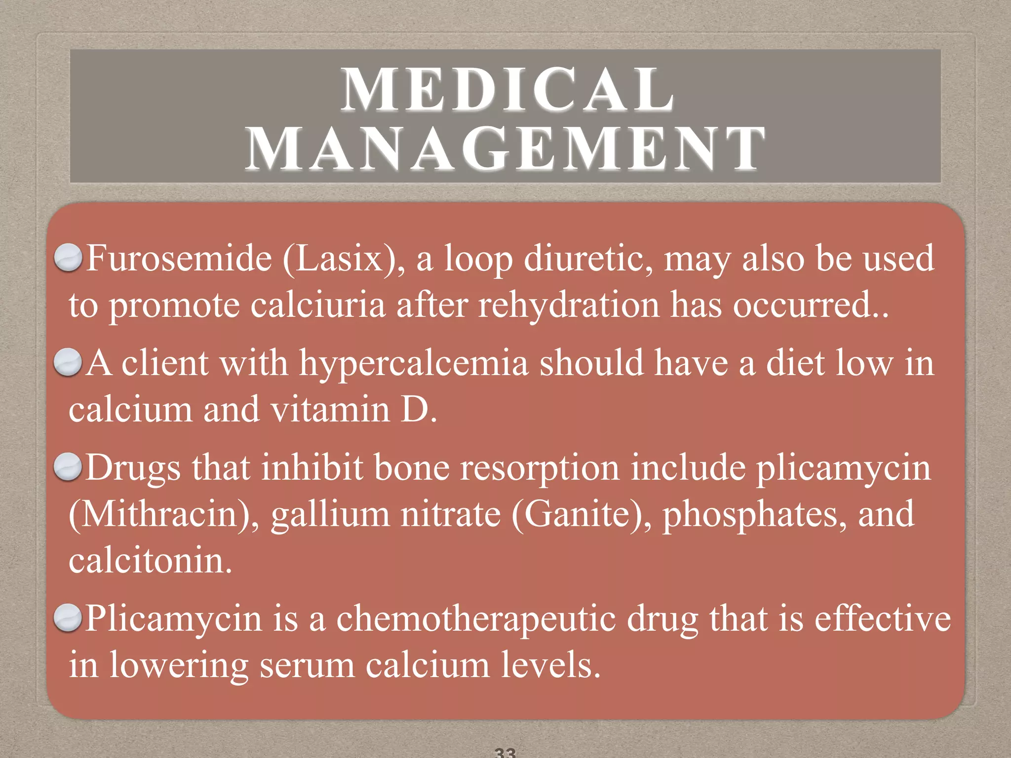 Furosemide (Lasix), a loop diuretic, may also be used
to promote calciuria after rehydration has occurred..
A client with hypercalcemia should have a diet low in
calcium and vitamin D.
Drugs that inhibit bone resorption include plicamycin
(Mithracin), gallium nitrate (Ganite), phosphates, and
calcitonin.
Plicamycin is a chemotherapeutic drug that is effective
in lowering serum calcium levels.
MEDICAL
MANAGEMENT
 