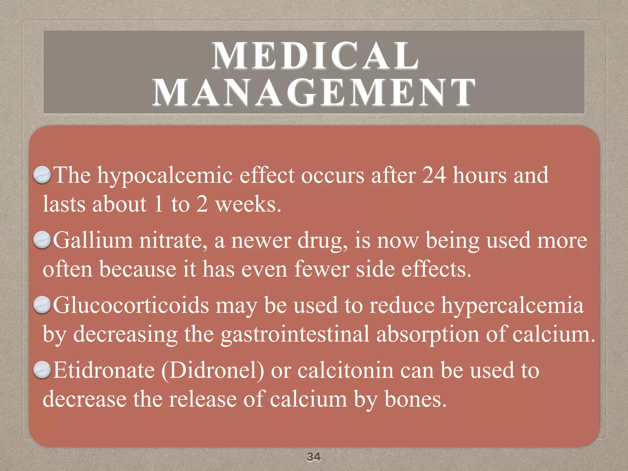 The hypocalcemic effect occurs after 24 hours and
lasts about 1 to 2 weeks.
Gallium nitrate, a newer drug, is now being used more
often because it has even fewer side effects.
Glucocorticoids may be used to reduce hypercalcemia
by decreasing the gastrointestinal absorption of calcium.
Etidronate (Didronel) or calcitonin can be used to
decrease the release of calcium by bones.
34
MEDICAL
MANAGEMENT
 