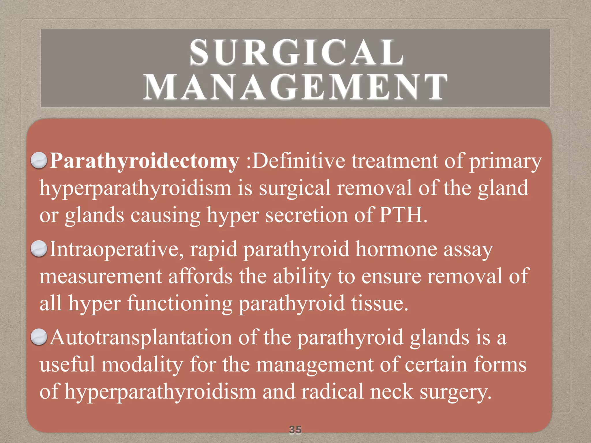 Parathyroidectomy :Definitive treatment of primary
hyperparathyroidism is surgical removal of the gland
or glands causing hyper secretion of PTH.
Intraoperative, rapid parathyroid hormone assay
measurement affords the ability to ensure removal of
all hyper functioning parathyroid tissue.
Autotransplantation of the parathyroid glands is a
useful modality for the management of certain forms
of hyperparathyroidism and radical neck surgery.
35
SURGICAL
MANAGEMENT
 