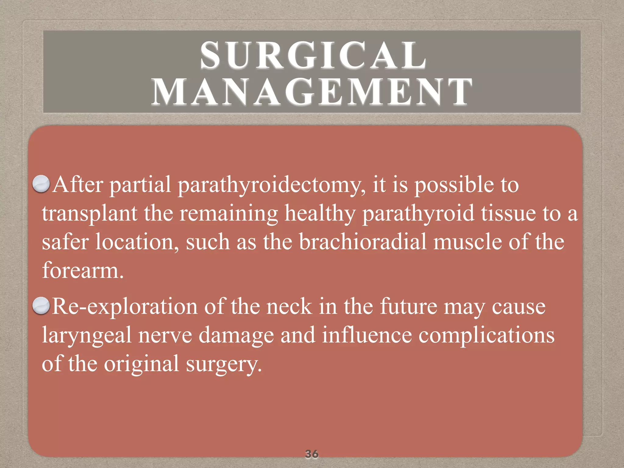 After partial parathyroidectomy, it is possible to
transplant the remaining healthy parathyroid tissue to a
safer location, such as the brachioradial muscle of the
forearm.
Re-exploration of the neck in the future may cause
laryngeal nerve damage and influence complications
of the original surgery.
36
SURGICAL
MANAGEMENT
 