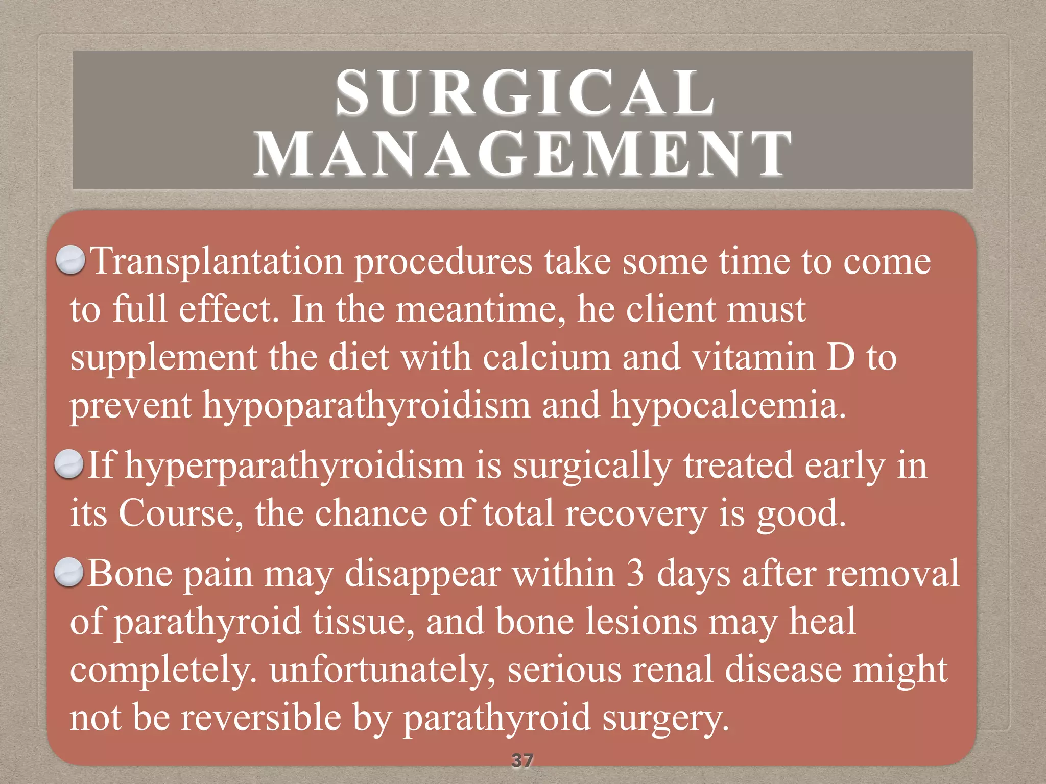 Transplantation procedures take some time to come
to full effect. In the meantime, he client must
supplement the diet with calcium and vitamin D to
prevent hypoparathyroidism and hypocalcemia.
If hyperparathyroidism is surgically treated early in
its Course, the chance of total recovery is good.
Bone pain may disappear within 3 days after removal
of parathyroid tissue, and bone lesions may heal
completely. unfortunately, serious renal disease might
not be reversible by parathyroid surgery.
37
SURGICAL
MANAGEMENT
 