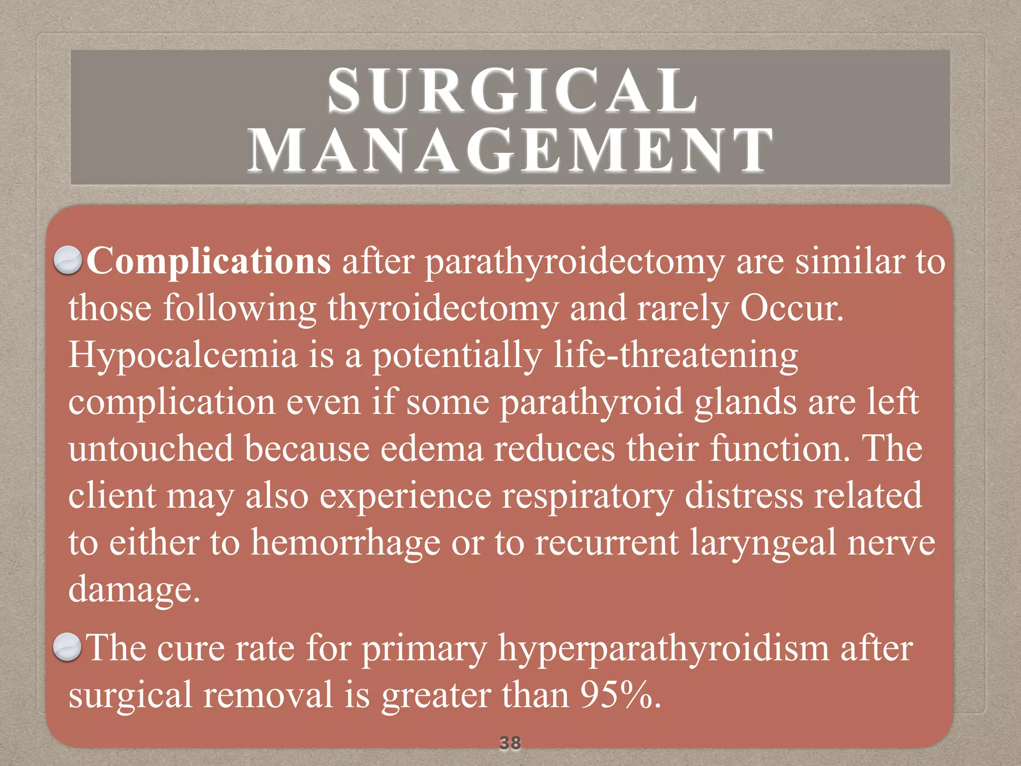 Complications after parathyroidectomy are similar to
those following thyroidectomy and rarely Occur.
Hypocalcemia is a potentially life-threatening
complication even if some parathyroid glands are left
untouched because edema reduces their function. The
client may also experience respiratory distress related
to either to hemorrhage or to recurrent laryngeal nerve
damage.
The cure rate for primary hyperparathyroidism after
surgical removal is greater than 95%.
38
SURGICAL
MANAGEMENT
 