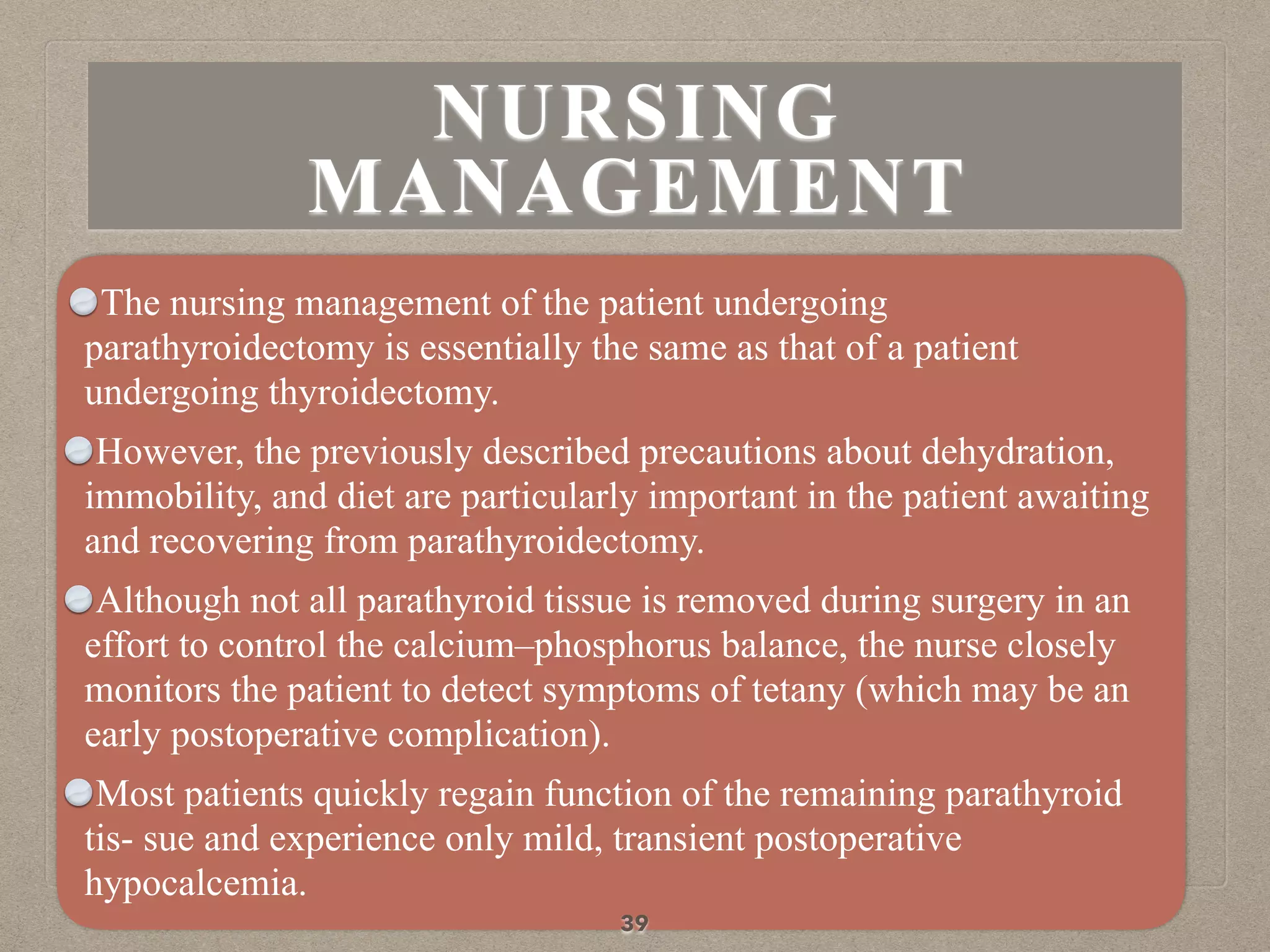 The nursing management of the patient undergoing
parathyroidectomy is essentially the same as that of a patient
undergoing thyroidectomy.
However, the previously described precautions about dehydration,
immobility, and diet are particularly important in the patient awaiting
and recovering from parathyroidectomy.
Although not all parathyroid tissue is removed during surgery in an
effort to control the calcium–phosphorus balance, the nurse closely
monitors the patient to detect symptoms of tetany (which may be an
early postoperative complication).
Most patients quickly regain function of the remaining parathyroid
tis- sue and experience only mild, transient postoperative
hypocalcemia.
39
NURSING
MANAGEMENT
 