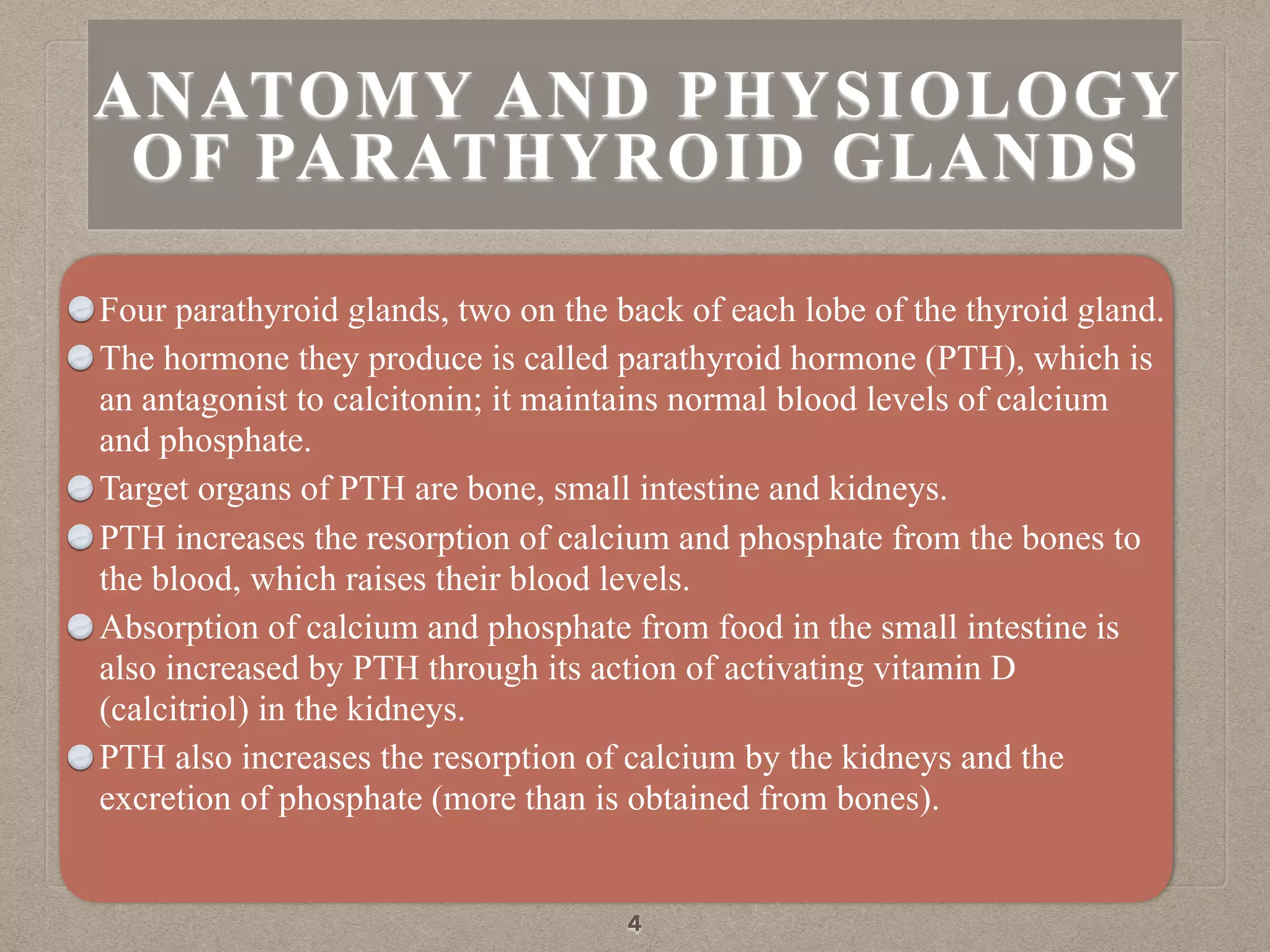 ANATOMY AND PHYSIOLOGY
OF PARATHYROID GLANDS
Four parathyroid glands, two on the back of each lobe of the thyroid gland.
The hormone they produce is called parathyroid hormone (PTH), which is
an antagonist to calcitonin; it maintains normal blood levels of calcium
and phosphate.
Target organs of PTH are bone, small intestine and kidneys.
PTH increases the resorption of calcium and phosphate from the bones to
the blood, which raises their blood levels.
Absorption of calcium and phosphate from food in the small intestine is
also increased by PTH through its action of activating vitamin D
(calcitriol) in the kidneys.
PTH also increases the resorption of calcium by the kidneys and the
excretion of phosphate (more than is obtained from bones).
4
 