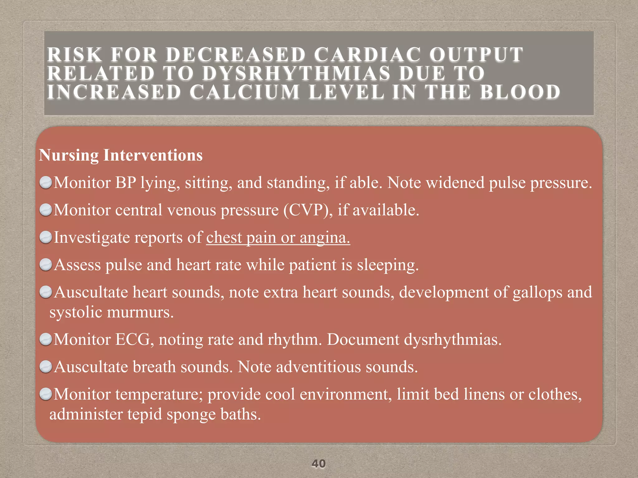 Nursing Interventions
Monitor BP lying, sitting, and standing, if able. Note widened pulse pressure.
Monitor central venous pressure (CVP), if available.
Investigate reports of chest pain or angina.
Assess pulse and heart rate while patient is sleeping.
Auscultate heart sounds, note extra heart sounds, development of gallops and
systolic murmurs.
Monitor ECG, noting rate and rhythm. Document dysrhythmias.
Auscultate breath sounds. Note adventitious sounds.
Monitor temperature; provide cool environment, limit bed linens or clothes,
administer tepid sponge baths.
40
RISK FOR DECREASED CARDIAC OUTPUT
RELATED TO DYSRHYTHMIAS DUE TO
INCREASED CALCIUM LEVEL IN THE BLOOD
 