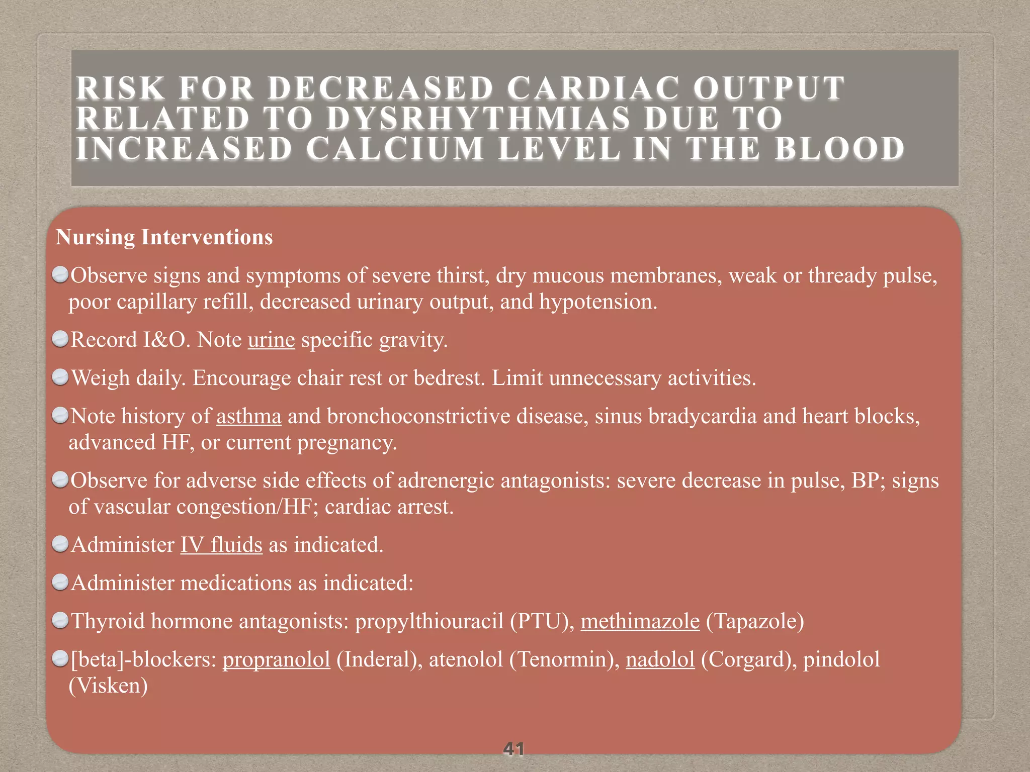 Nursing Interventions
Observe signs and symptoms of severe thirst, dry mucous membranes, weak or thready pulse,
poor capillary refill, decreased urinary output, and hypotension.
Record I&O. Note urine specific gravity.
Weigh daily. Encourage chair rest or bedrest. Limit unnecessary activities.
Note history of asthma and bronchoconstrictive disease, sinus bradycardia and heart blocks,
advanced HF, or current pregnancy.
Observe for adverse side effects of adrenergic antagonists: severe decrease in pulse, BP; signs
of vascular congestion/HF; cardiac arrest.
Administer IV fluids as indicated.
Administer medications as indicated:
Thyroid hormone antagonists: propylthiouracil (PTU), methimazole (Tapazole)
[beta]-blockers: propranolol (Inderal), atenolol (Tenormin), nadolol (Corgard), pindolol
(Visken)
41
RISK FOR DECREASED CARDIAC OUTPUT
RELATED TO DYSRHYTHMIAS DUE TO
INCREASED CALCIUM LEVEL IN THE BLOOD
 
