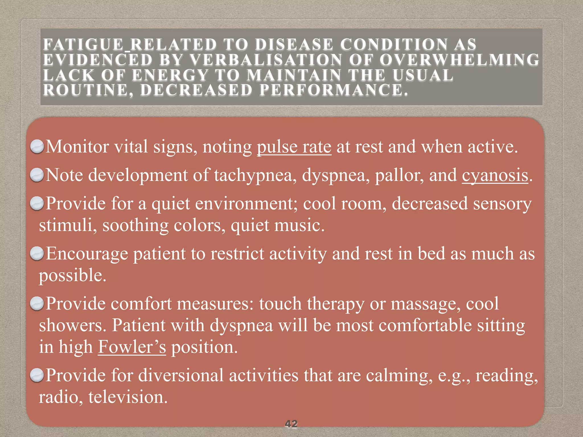 Monitor vital signs, noting pulse rate at rest and when active.
Note development of tachypnea, dyspnea, pallor, and cyanosis.
Provide for a quiet environment; cool room, decreased sensory
stimuli, soothing colors, quiet music.
Encourage patient to restrict activity and rest in bed as much as
possible.
Provide comfort measures: touch therapy or massage, cool
showers. Patient with dyspnea will be most comfortable sitting
in high Fowler’s position.
Provide for diversional activities that are calming, e.g., reading,
radio, television.
42
FATIGUE RELATED TO DISEASE CONDITION AS
EVIDENCED BY VERBALISATION OF OVERWHELMING
LACK OF ENERGY TO MAINTAIN THE USUAL
ROUTINE, DECREASED PERFORMANCE.
 