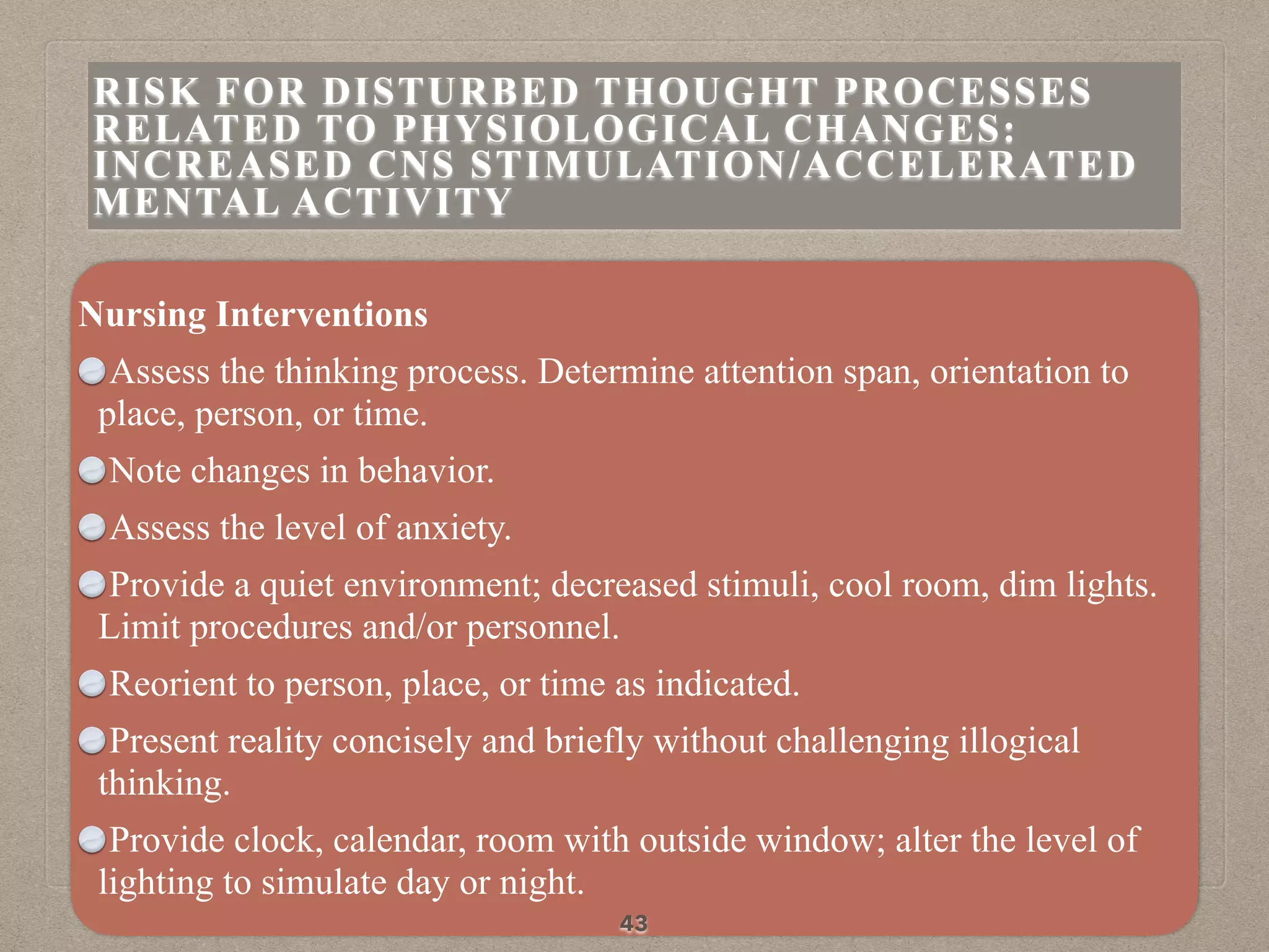 Nursing Interventions
Assess the thinking process. Determine attention span, orientation to
place, person, or time.
Note changes in behavior.
Assess the level of anxiety.
Provide a quiet environment; decreased stimuli, cool room, dim lights.
Limit procedures and/or personnel.
Reorient to person, place, or time as indicated.
Present reality concisely and briefly without challenging illogical
thinking.
Provide clock, calendar, room with outside window; alter the level of
lighting to simulate day or night.
43
RISK FOR DISTURBED THOUGHT PROCESSES
RELATED TO PHYSIOLOGICAL CHANGES:
INCREASED CNS STIMULATION/ACCELERATED
MENTAL ACTIVITY
 