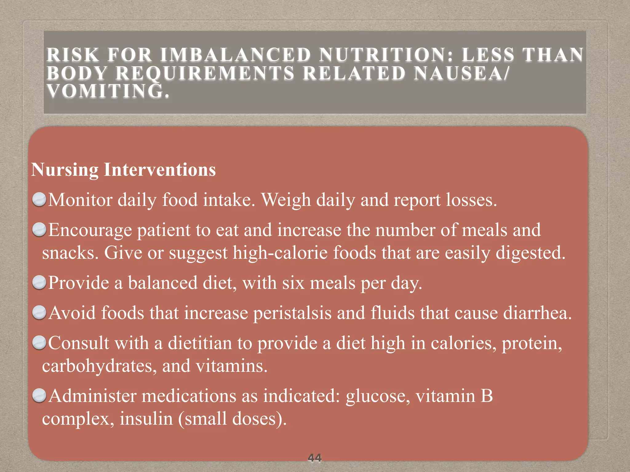 Nursing Interventions
Monitor daily food intake. Weigh daily and report losses.
Encourage patient to eat and increase the number of meals and
snacks. Give or suggest high-calorie foods that are easily digested.
Provide a balanced diet, with six meals per day.
Avoid foods that increase peristalsis and fluids that cause diarrhea.
Consult with a dietitian to provide a diet high in calories, protein,
carbohydrates, and vitamins.
Administer medications as indicated: glucose, vitamin B
complex, insulin (small doses).
44
RISK FOR IMBALANCED NUTRITION: LESS THAN
BODY REQUIREMENTS RELATED NAUSEA/
VOMITING.
 