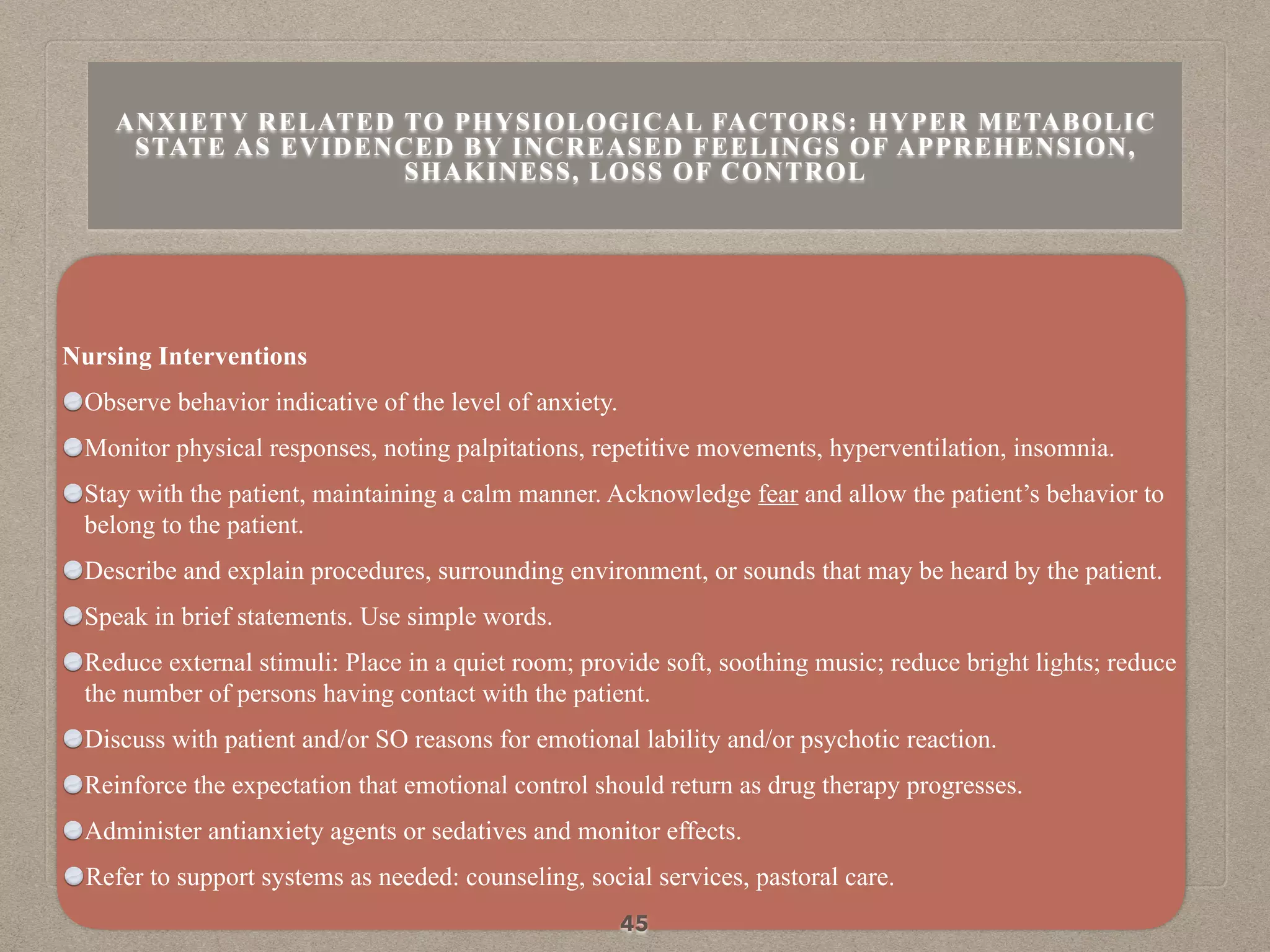 Nursing Interventions
Observe behavior indicative of the level of anxiety.
Monitor physical responses, noting palpitations, repetitive movements, hyperventilation, insomnia.
Stay with the patient, maintaining a calm manner. Acknowledge fear and allow the patient’s behavior to
belong to the patient.
Describe and explain procedures, surrounding environment, or sounds that may be heard by the patient.
Speak in brief statements. Use simple words.
Reduce external stimuli: Place in a quiet room; provide soft, soothing music; reduce bright lights; reduce
the number of persons having contact with the patient.
Discuss with patient and/or SO reasons for emotional lability and/or psychotic reaction.
Reinforce the expectation that emotional control should return as drug therapy progresses.
Administer antianxiety agents or sedatives and monitor effects.
Refer to support systems as needed: counseling, social services, pastoral care.
45
ANXIETY RELATED TO PHYSIOLOGICAL FACTORS: HYPER METABOLIC
STATE AS EVIDENCED BY INCREASED FEELINGS OF APPREHENSION,
SHAKINESS, LOSS OF CONTROL
 