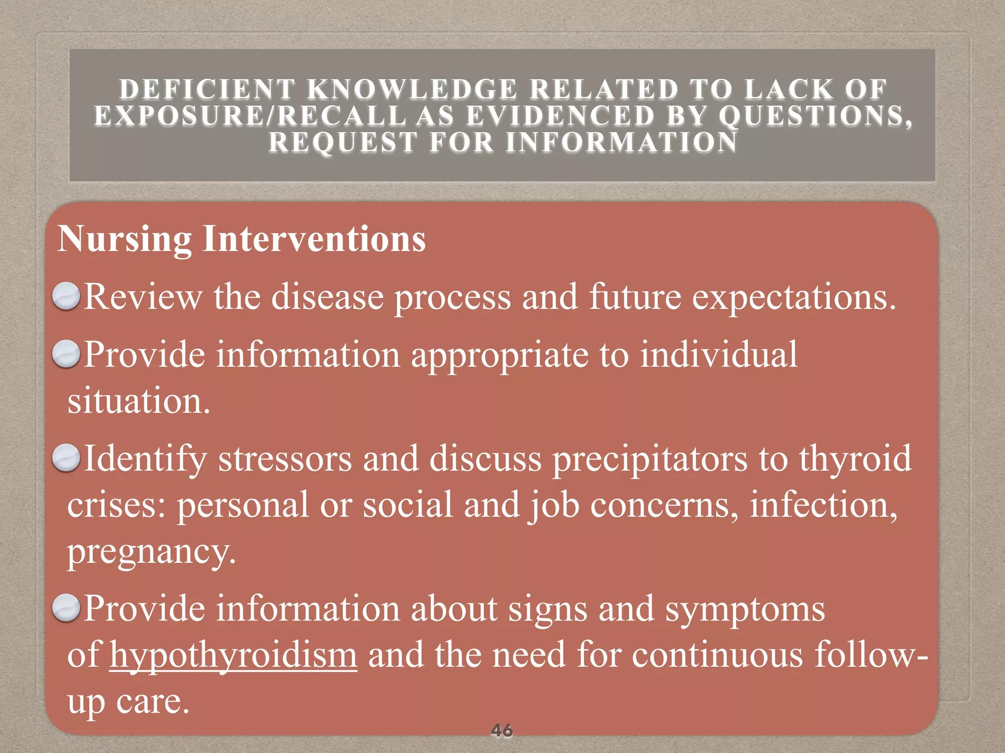 Nursing Interventions
Review the disease process and future expectations.
Provide information appropriate to individual
situation.
Identify stressors and discuss precipitators to thyroid
crises: personal or social and job concerns, infection,
pregnancy.
Provide information about signs and symptoms
of hypothyroidism and the need for continuous follow-
up care.
46
DEFICIENT KNOWLEDGE RELATED TO LACK OF
EXPOSURE/RECALL AS EVIDENCED BY QUESTIONS,
REQUEST FOR INFORMATION
 
