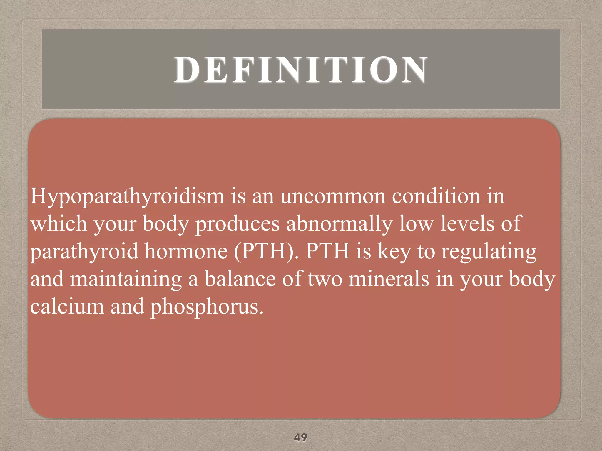 DEFINITION
Hypoparathyroidism is an uncommon condition in
which your body produces abnormally low levels of
parathyroid hormone (PTH). PTH is key to regulating
and maintaining a balance of two minerals in your body
calcium and phosphorus.
49
 