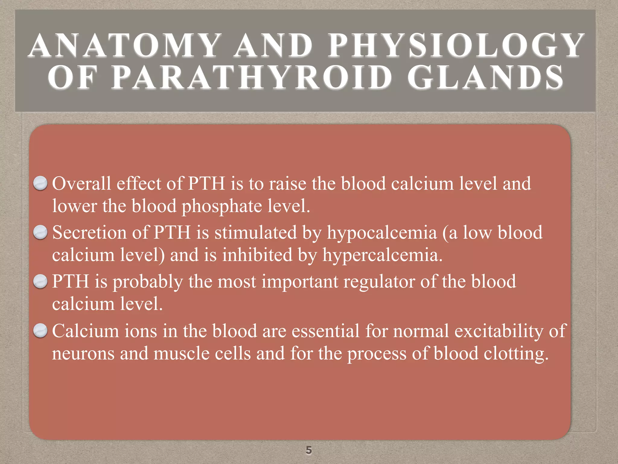 ANATOMY AND PHYSIOLOGY
OF PARATHYROID GLANDS
Overall effect of PTH is to raise the blood calcium level and
lower the blood phosphate level.
Secretion of PTH is stimulated by hypocalcemia (a low blood
calcium level) and is inhibited by hypercalcemia.
PTH is probably the most important regulator of the blood
calcium level.
Calcium ions in the blood are essential for normal excitability of
neurons and muscle cells and for the process of blood clotting.
5
 