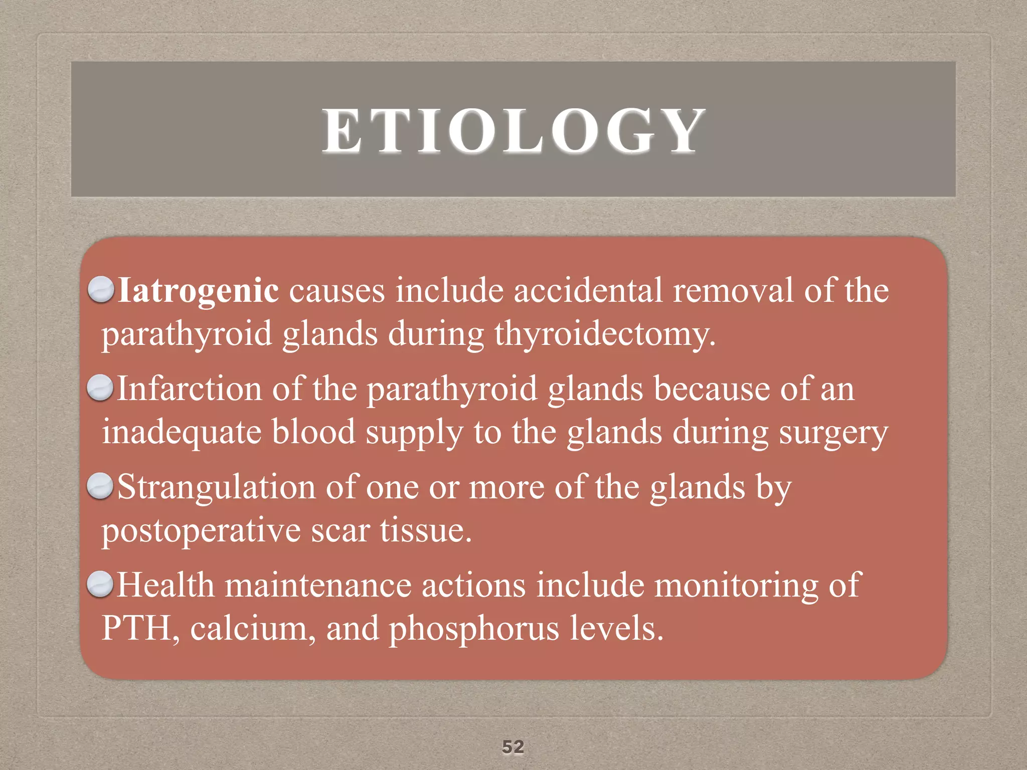 ETIOLOGY
Iatrogenic causes include accidental removal of the
parathyroid glands during thyroidectomy.
Infarction of the parathyroid glands because of an
inadequate blood supply to the glands during surgery
Strangulation of one or more of the glands by
postoperative scar tissue.
Health maintenance actions include monitoring of
PTH, calcium, and phosphorus levels.
52
 
