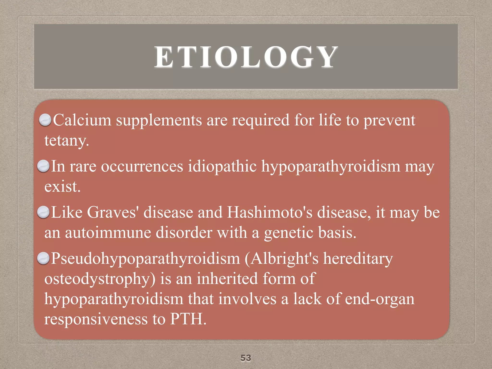 ETIOLOGY
Calcium supplements are required for life to prevent
tetany.
In rare occurrences idiopathic hypoparathyroidism may
exist.
Like Graves' disease and Hashimoto's disease, it may be
an autoimmune disorder with a genetic basis.
Pseudohypoparathyroidism (Albright's hereditary
osteodystrophy) is an inherited form of
hypoparathyroidism that involves a lack of end-organ
responsiveness to PTH.
53
 