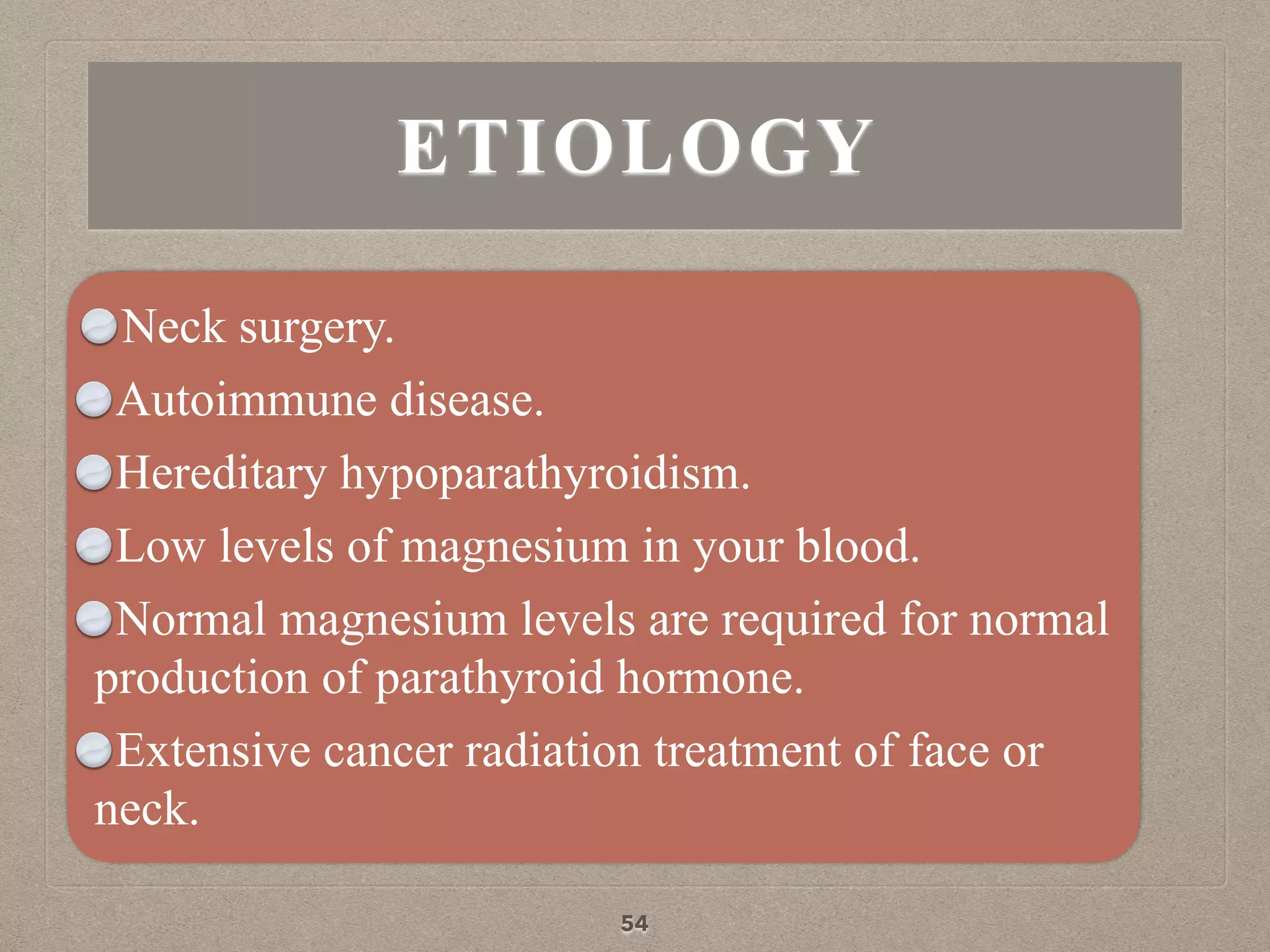ETIOLOGY
Neck surgery.
Autoimmune disease.
Hereditary hypoparathyroidism.
Low levels of magnesium in your blood.
Normal magnesium levels are required for normal
production of parathyroid hormone.
Extensive cancer radiation treatment of face or
neck.
54
 