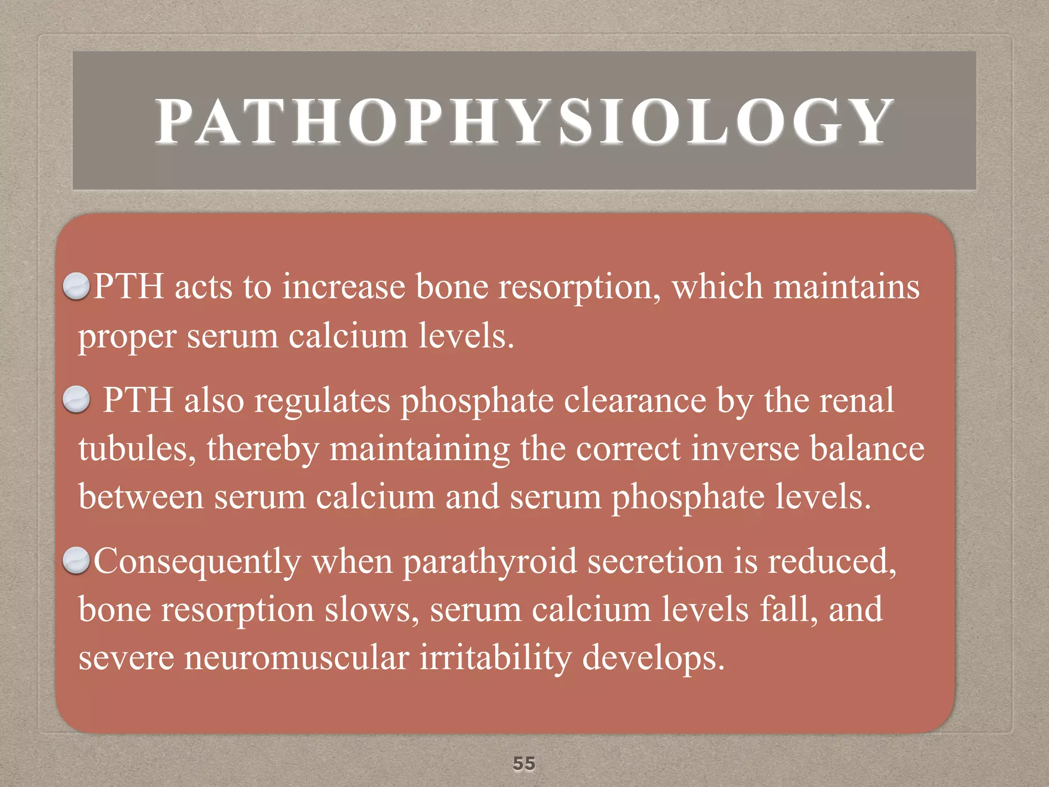 PATHOPHYSIOLOGY
PTH acts to increase bone resorption, which maintains
proper serum calcium levels.
PTH also regulates phosphate clearance by the renal
tubules, thereby maintaining the correct inverse balance
between serum calcium and serum phosphate levels.
Consequently when parathyroid secretion is reduced,
bone resorption slows, serum calcium levels fall, and
severe neuromuscular irritability develops.
55
 