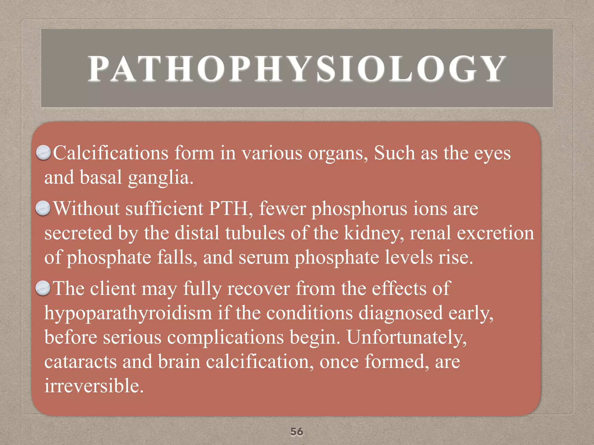 PATHOPHYSIOLOGY
Calcifications form in various organs, Such as the eyes
and basal ganglia.
Without sufficient PTH, fewer phosphorus ions are
secreted by the distal tubules of the kidney, renal excretion
of phosphate falls, and serum phosphate levels rise.
The client may fully recover from the effects of
hypoparathyroidism if the conditions diagnosed early,
before serious complications begin. Unfortunately,
cataracts and brain calcification, once formed, are
irreversible.
56
 
