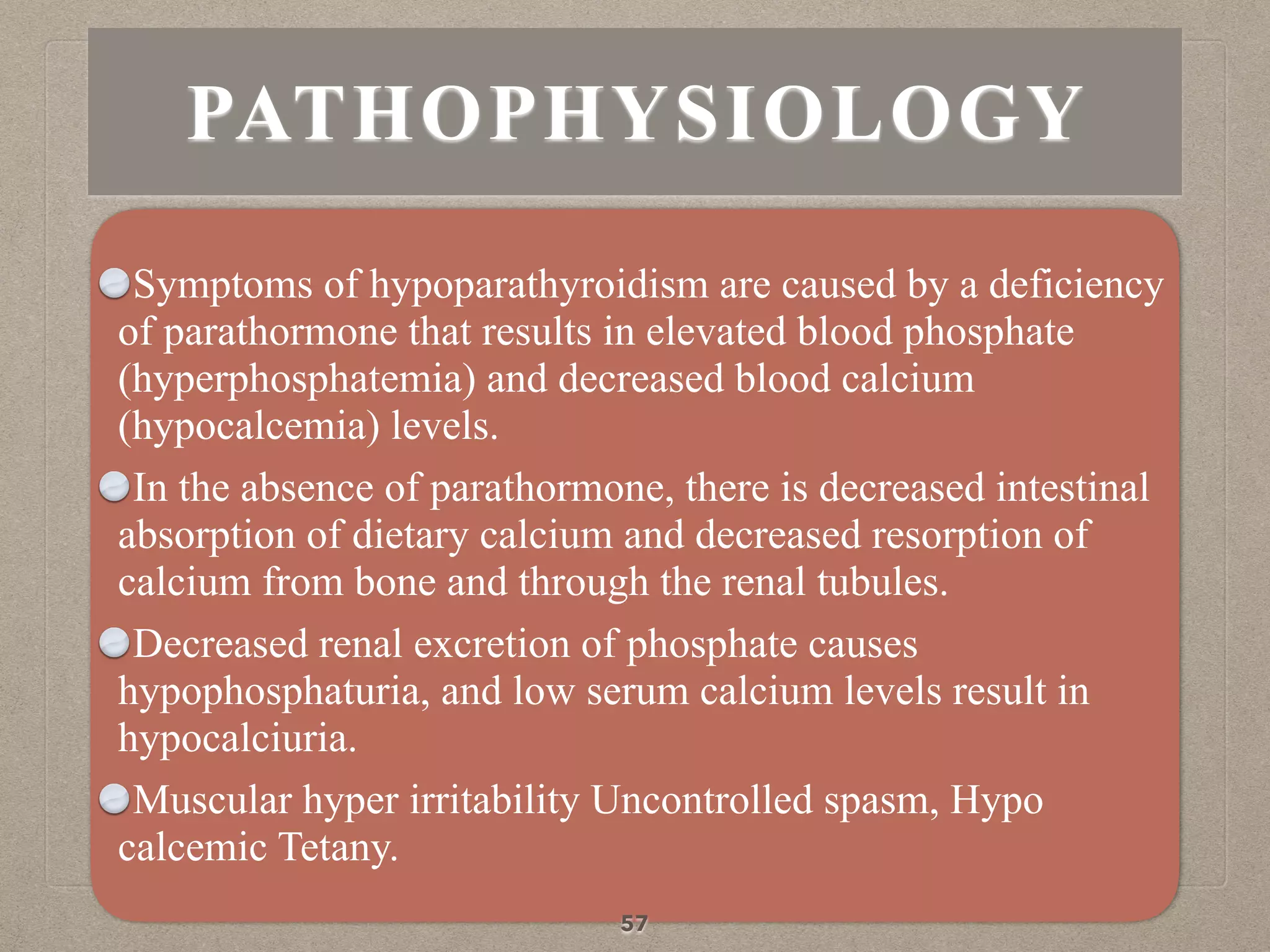 PATHOPHYSIOLOGY
Symptoms of hypoparathyroidism are caused by a deficiency
of parathormone that results in elevated blood phosphate
(hyperphosphatemia) and decreased blood calcium
(hypocalcemia) levels.
In the absence of parathormone, there is decreased intestinal
absorption of dietary calcium and decreased resorption of
calcium from bone and through the renal tubules.
Decreased renal excretion of phosphate causes
hypophosphaturia, and low serum calcium levels result in
hypocalciuria.
Muscular hyper irritability Uncontrolled spasm, Hypo
calcemic Tetany.
57
 