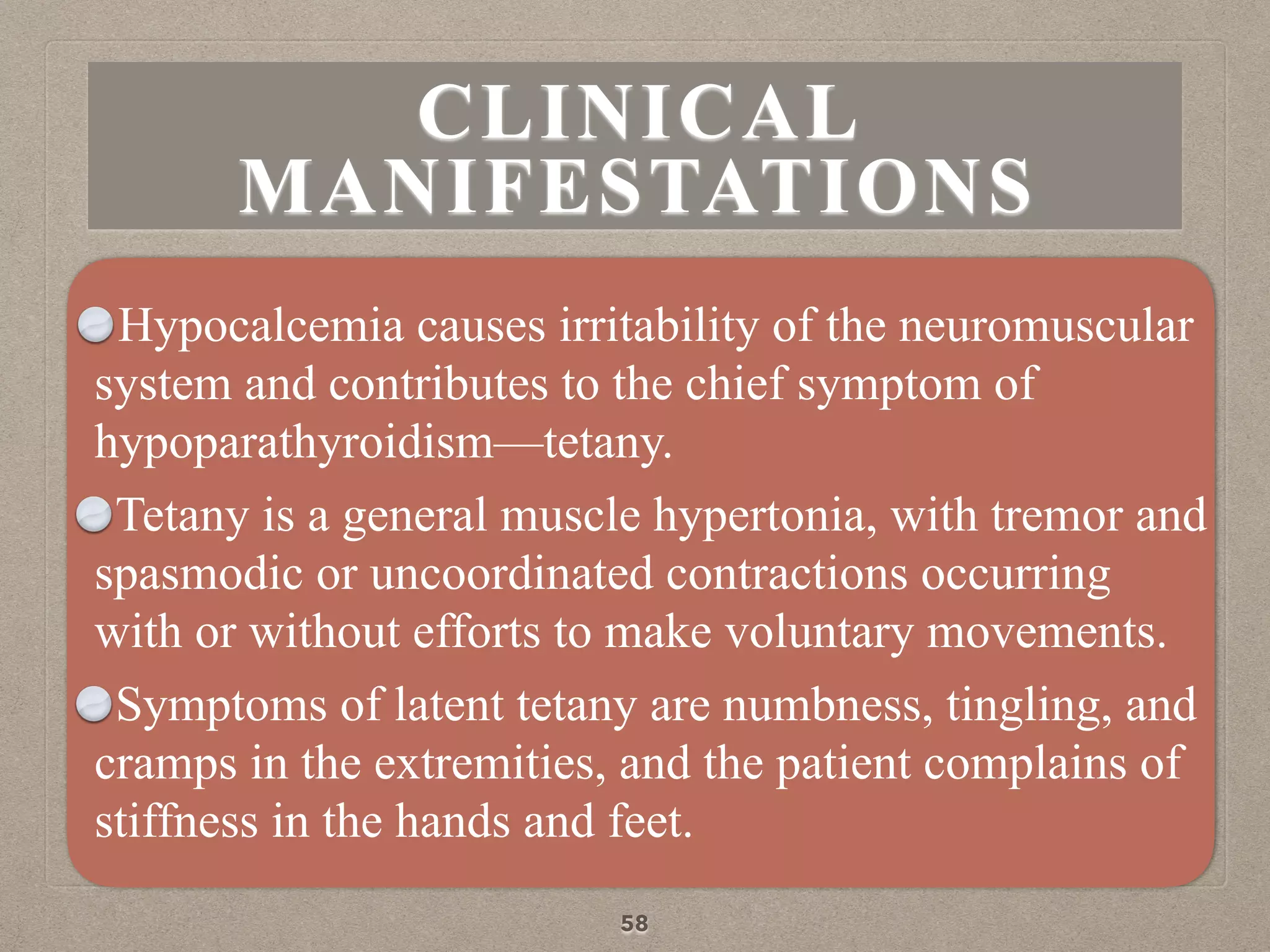 CLINICAL
MANIFESTATIONS
Hypocalcemia causes irritability of the neuromuscular
system and contributes to the chief symptom of
hypoparathyroidism—tetany.
Tetany is a general muscle hypertonia, with tremor and
spasmodic or uncoordinated contractions occurring
with or without efforts to make voluntary movements.
Symptoms of latent tetany are numbness, tingling, and
cramps in the extremities, and the patient complains of
stiffness in the hands and feet.
58
 