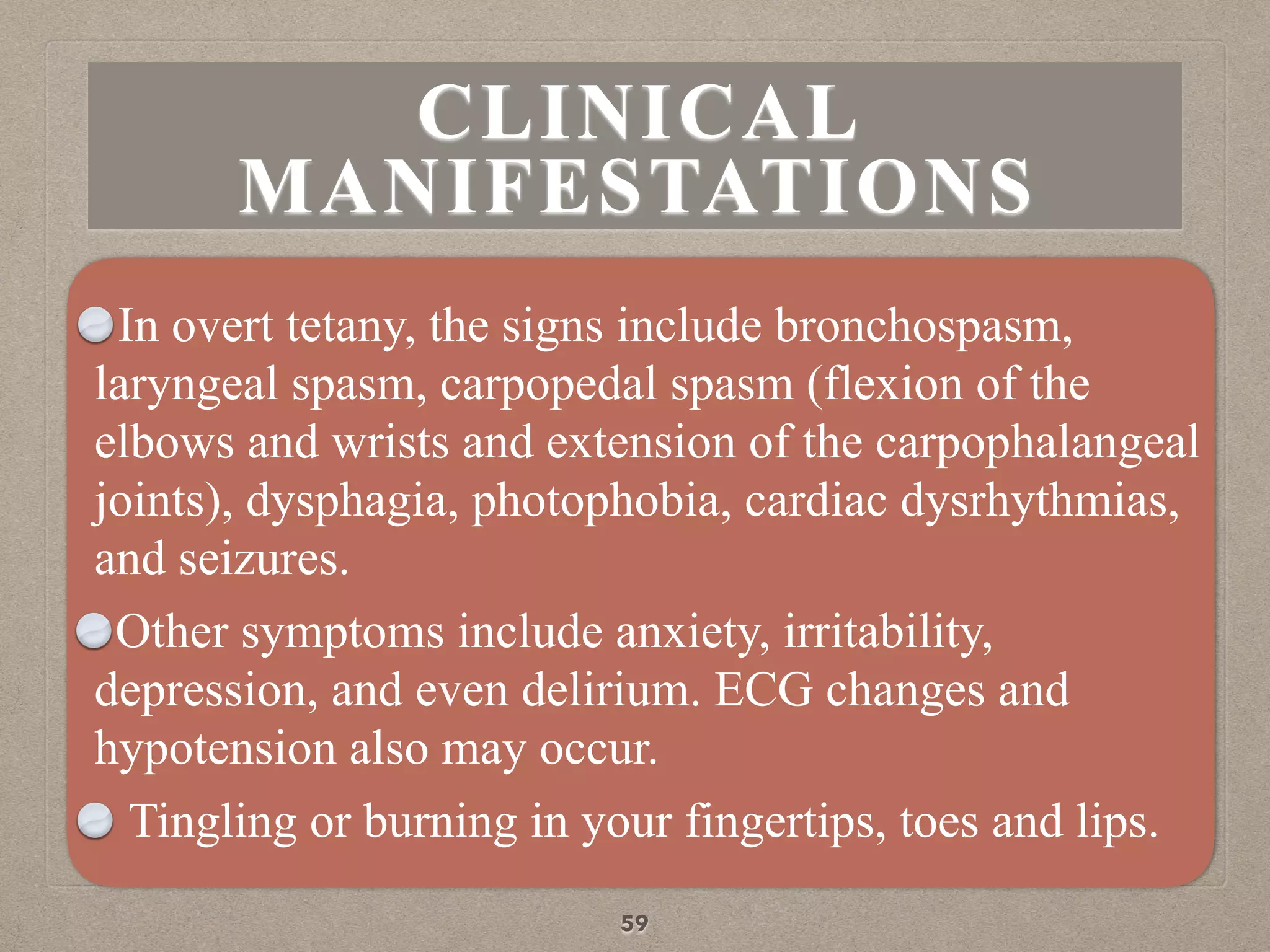CLINICAL
MANIFESTATIONS
In overt tetany, the signs include bronchospasm,
laryngeal spasm, carpopedal spasm (flexion of the
elbows and wrists and extension of the carpophalangeal
joints), dysphagia, photophobia, cardiac dysrhythmias,
and seizures.
Other symptoms include anxiety, irritability,
depression, and even delirium. ECG changes and
hypotension also may occur.
Tingling or burning in your fingertips, toes and lips.
59
 