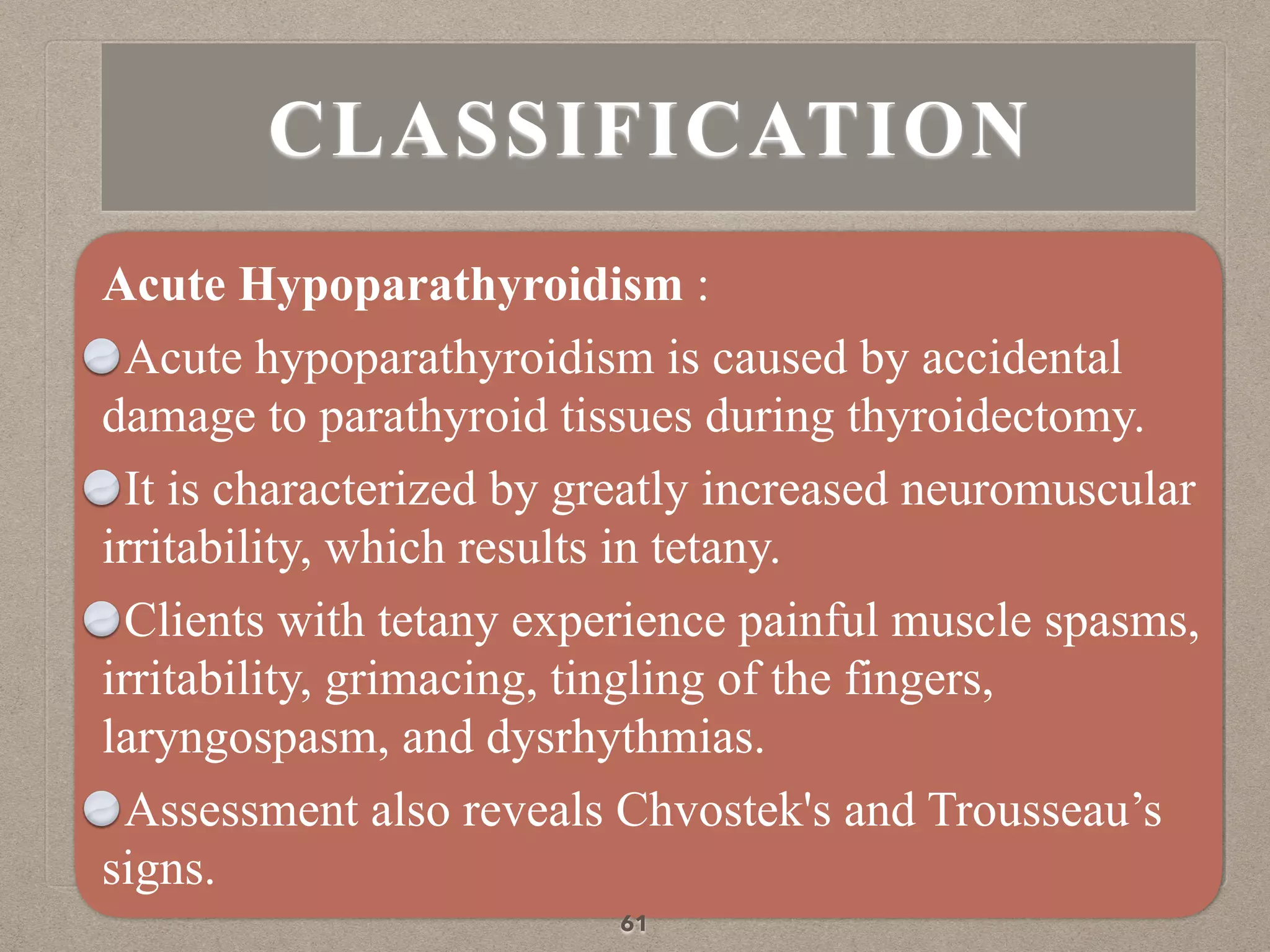 CLASSIFICATION
Acute Hypoparathyroidism :
Acute hypoparathyroidism is caused by accidental
damage to parathyroid tissues during thyroidectomy.
It is characterized by greatly increased neuromuscular
irritability, which results in tetany.
Clients with tetany experience painful muscle spasms,
irritability, grimacing, tingling of the fingers,
laryngospasm, and dysrhythmias.
Assessment also reveals Chvostek's and Trousseau’s
signs.
61
 