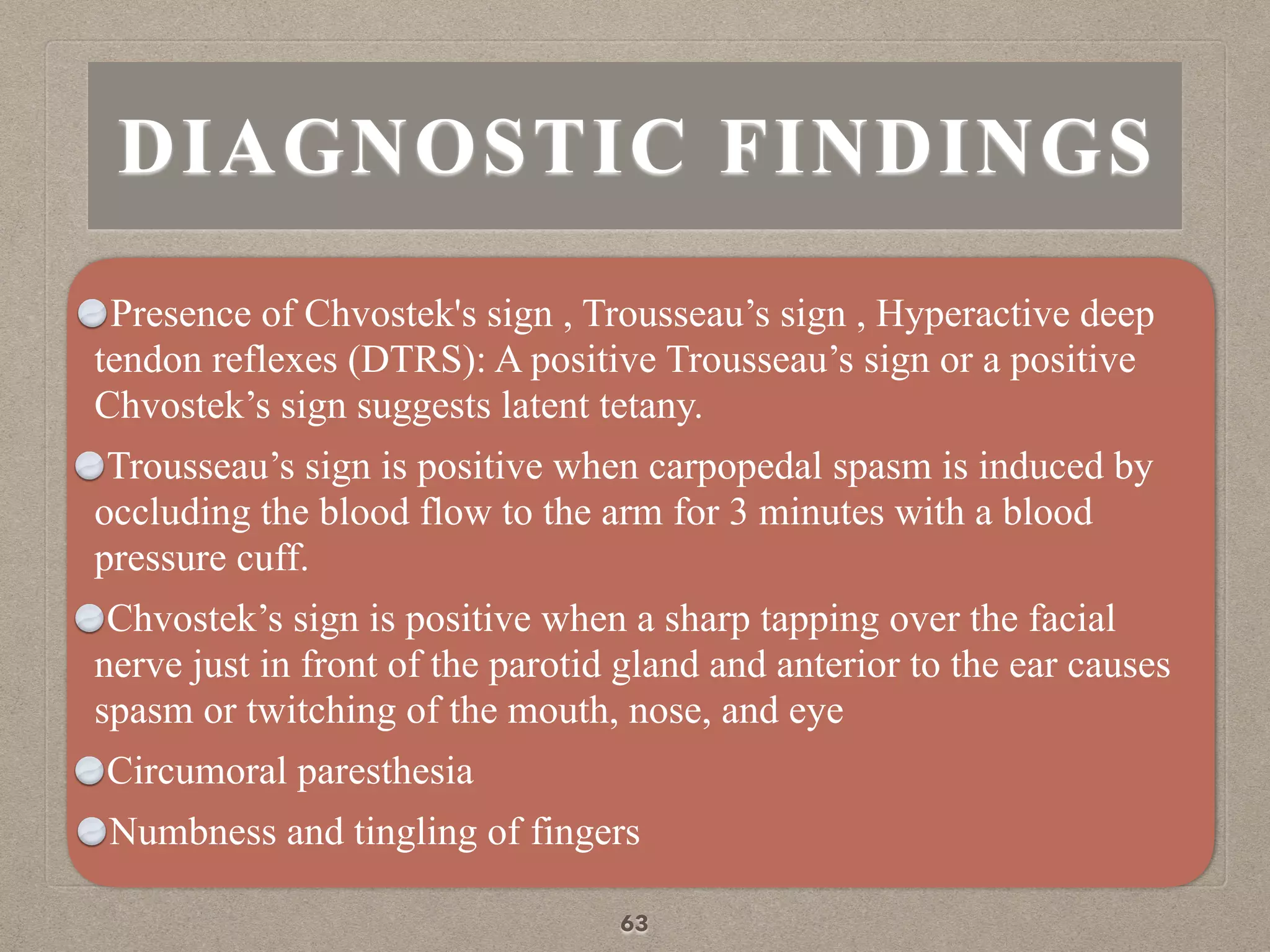 DIAGNOSTIC FINDINGS
Presence of Chvostek's sign , Trousseau’s sign , Hyperactive deep
tendon reflexes (DTRS): A positive Trousseau’s sign or a positive
Chvostek’s sign suggests latent tetany.
Trousseau’s sign is positive when carpopedal spasm is induced by
occluding the blood flow to the arm for 3 minutes with a blood
pressure cuff.
Chvostek’s sign is positive when a sharp tapping over the facial
nerve just in front of the parotid gland and anterior to the ear causes
spasm or twitching of the mouth, nose, and eye
Circumoral paresthesia
Numbness and tingling of fingers
63
 
