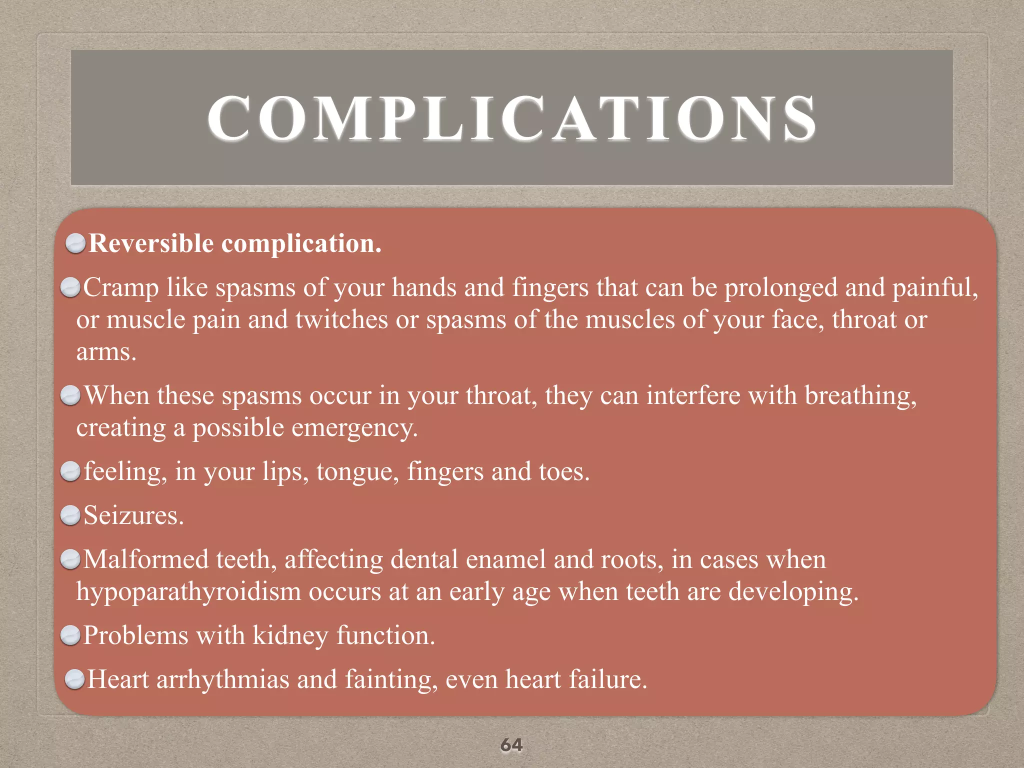 COMPLICATIONS
Reversible complication.
Cramp like spasms of your hands and fingers that can be prolonged and painful,
or muscle pain and twitches or spasms of the muscles of your face, throat or
arms.
When these spasms occur in your throat, they can interfere with breathing,
creating a possible emergency.
feeling, in your lips, tongue, fingers and toes.
Seizures.
Malformed teeth, affecting dental enamel and roots, in cases when
hypoparathyroidism occurs at an early age when teeth are developing.
Problems with kidney function.
Heart arrhythmias and fainting, even heart failure.
64
 