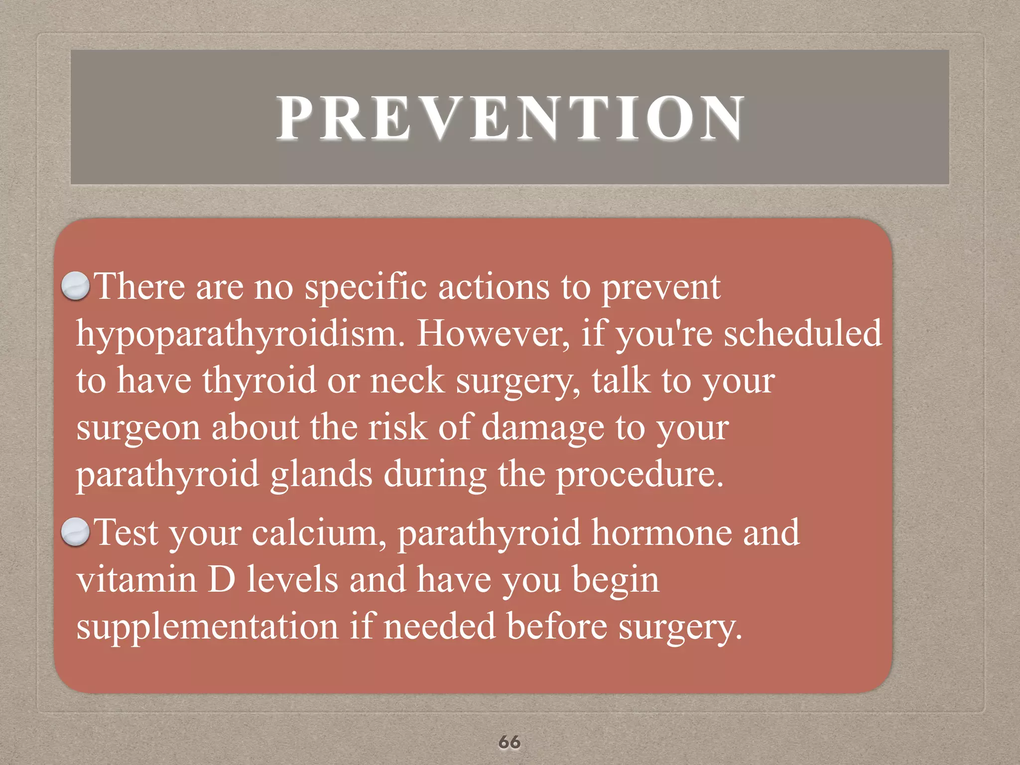 PREVENTION
There are no specific actions to prevent
hypoparathyroidism. However, if you're scheduled
to have thyroid or neck surgery, talk to your
surgeon about the risk of damage to your
parathyroid glands during the procedure.
Test your calcium, parathyroid hormone and
vitamin D levels and have you begin
supplementation if needed before surgery.
66
 