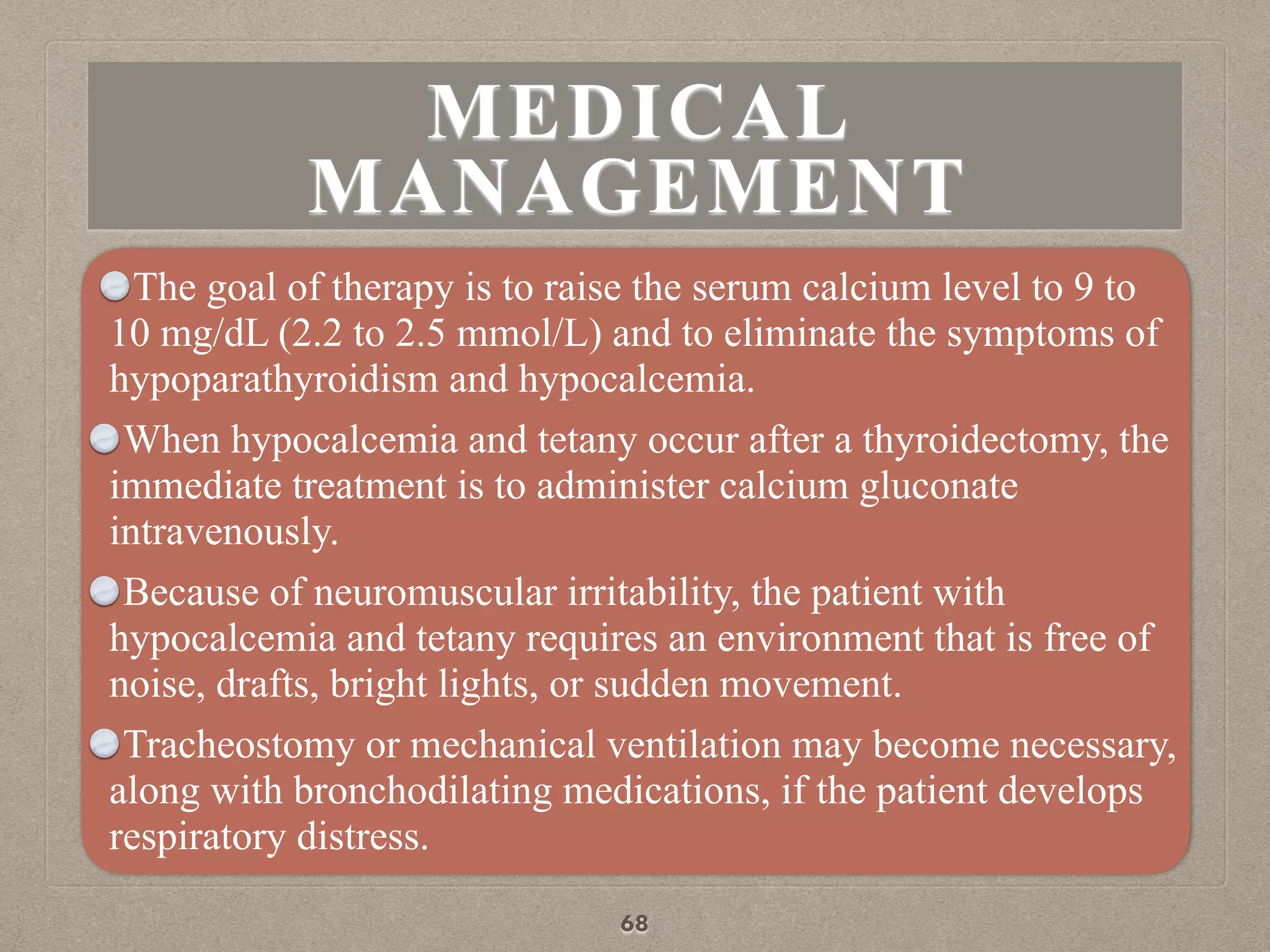 MEDICAL
MANAGEMENT
The goal of therapy is to raise the serum calcium level to 9 to
10 mg/dL (2.2 to 2.5 mmol/L) and to eliminate the symptoms of
hypoparathyroidism and hypocalcemia.
When hypocalcemia and tetany occur after a thyroidectomy, the
immediate treatment is to administer calcium gluconate
intravenously.
Because of neuromuscular irritability, the patient with
hypocalcemia and tetany requires an environment that is free of
noise, drafts, bright lights, or sudden movement.
Tracheostomy or mechanical ventilation may become necessary,
along with bronchodilating medications, if the patient develops
respiratory distress.
68
 