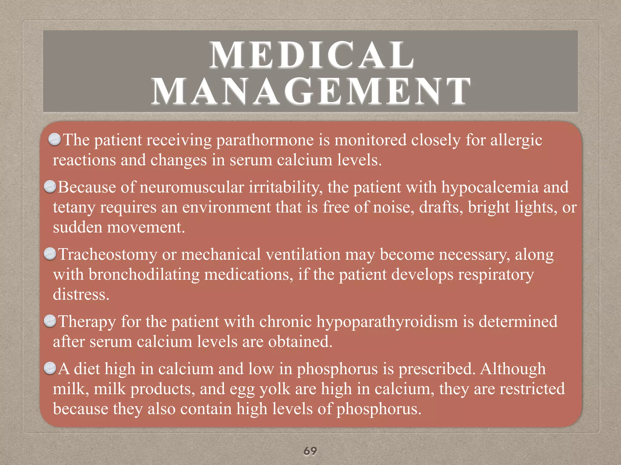 MEDICAL
MANAGEMENT
The patient receiving parathormone is monitored closely for allergic
reactions and changes in serum calcium levels.
Because of neuromuscular irritability, the patient with hypocalcemia and
tetany requires an environment that is free of noise, drafts, bright lights, or
sudden movement.
Tracheostomy or mechanical ventilation may become necessary, along
with bronchodilating medications, if the patient develops respiratory
distress.
Therapy for the patient with chronic hypoparathyroidism is determined
after serum calcium levels are obtained.
A diet high in calcium and low in phosphorus is prescribed. Although
milk, milk products, and egg yolk are high in calcium, they are restricted
because they also contain high levels of phosphorus.
69
 