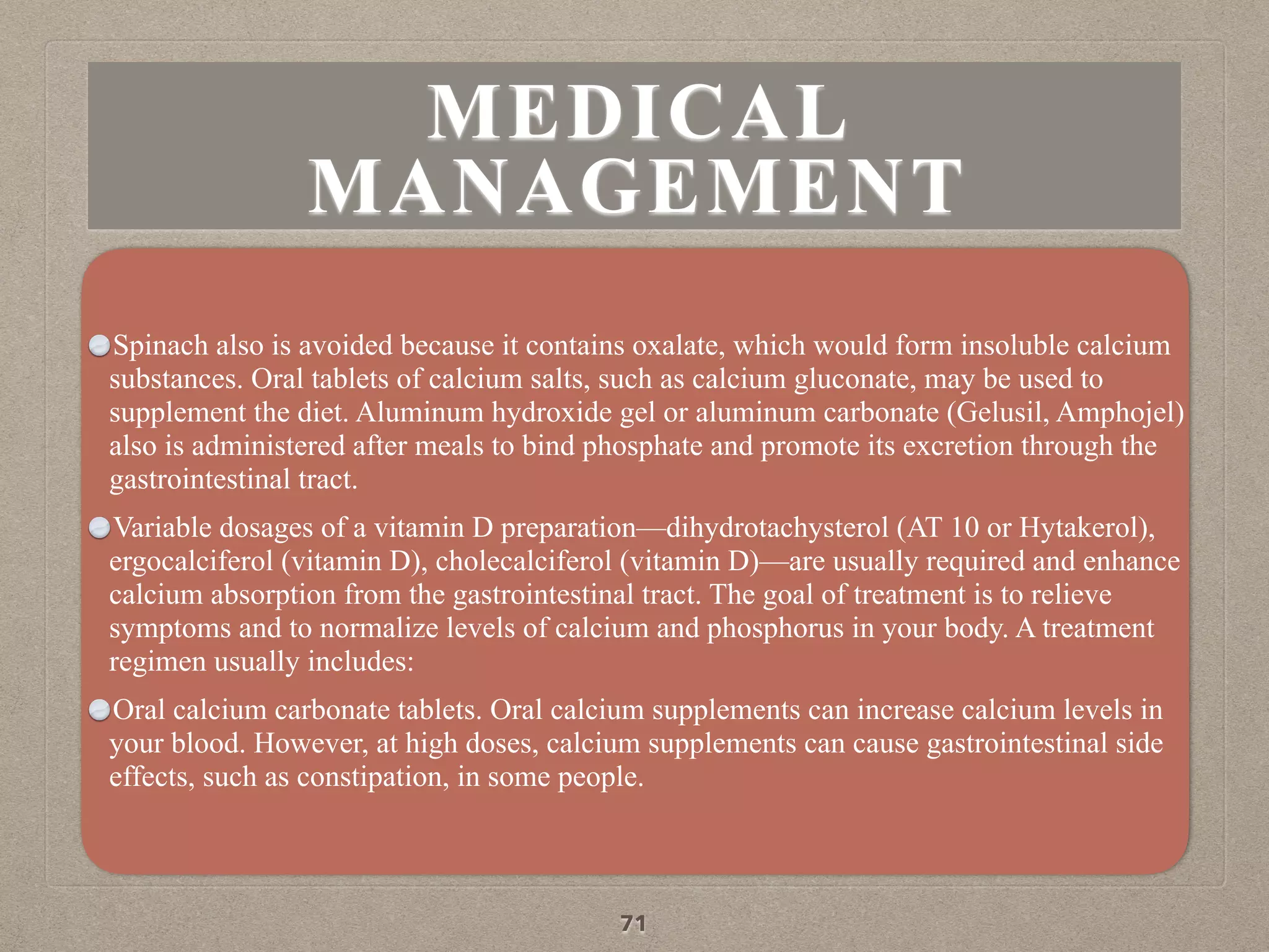 MEDICAL
MANAGEMENT
Spinach also is avoided because it contains oxalate, which would form insoluble calcium
substances. Oral tablets of calcium salts, such as calcium gluconate, may be used to
supplement the diet. Aluminum hydroxide gel or aluminum carbonate (Gelusil, Amphojel)
also is administered after meals to bind phosphate and promote its excretion through the
gastrointestinal tract.
Variable dosages of a vitamin D preparation—dihydrotachysterol (AT 10 or Hytakerol),
ergocalciferol (vitamin D), cholecalciferol (vitamin D)—are usually required and enhance
calcium absorption from the gastrointestinal tract. The goal of treatment is to relieve
symptoms and to normalize levels of calcium and phosphorus in your body. A treatment
regimen usually includes:
Oral calcium carbonate tablets. Oral calcium supplements can increase calcium levels in
your blood. However, at high doses, calcium supplements can cause gastrointestinal side
effects, such as constipation, in some people.
71
 