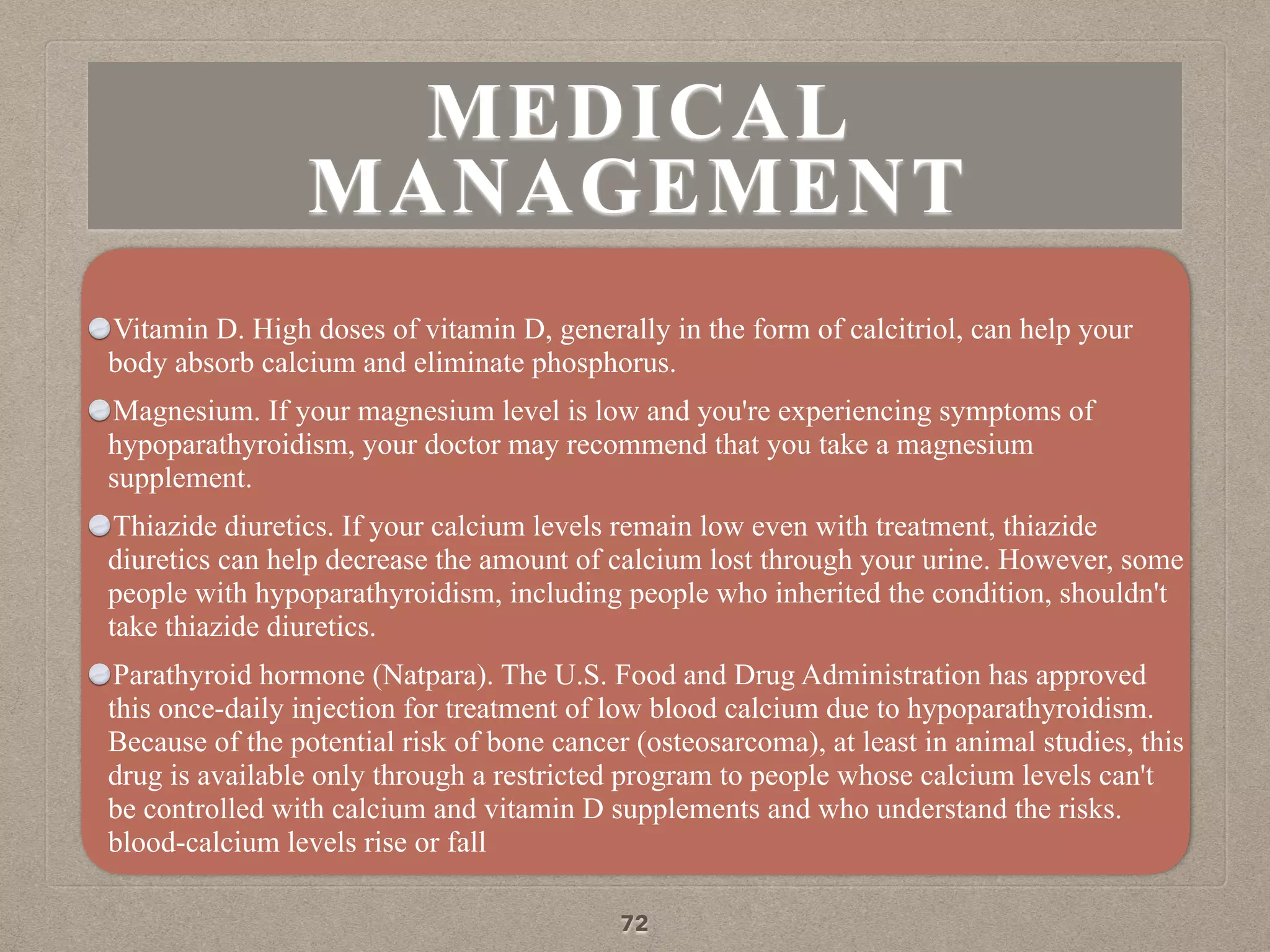 MEDICAL
MANAGEMENT
Vitamin D. High doses of vitamin D, generally in the form of calcitriol, can help your
body absorb calcium and eliminate phosphorus.
Magnesium. If your magnesium level is low and you're experiencing symptoms of
hypoparathyroidism, your doctor may recommend that you take a magnesium
supplement.
Thiazide diuretics. If your calcium levels remain low even with treatment, thiazide
diuretics can help decrease the amount of calcium lost through your urine. However, some
people with hypoparathyroidism, including people who inherited the condition, shouldn't
take thiazide diuretics.
Parathyroid hormone (Natpara). The U.S. Food and Drug Administration has approved
this once-daily injection for treatment of low blood calcium due to hypoparathyroidism.
Because of the potential risk of bone cancer (osteosarcoma), at least in animal studies, this
drug is available only through a restricted program to people whose calcium levels can't
be controlled with calcium and vitamin D supplements and who understand the risks.
blood-calcium levels rise or fall
72
 