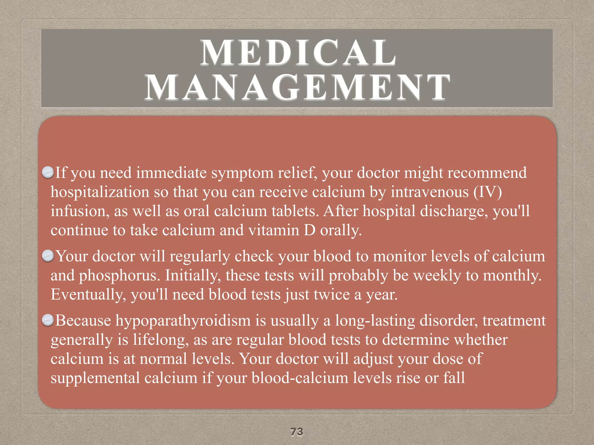 MEDICAL
MANAGEMENT
If you need immediate symptom relief, your doctor might recommend
hospitalization so that you can receive calcium by intravenous (IV)
infusion, as well as oral calcium tablets. After hospital discharge, you'll
continue to take calcium and vitamin D orally.
Your doctor will regularly check your blood to monitor levels of calcium
and phosphorus. Initially, these tests will probably be weekly to monthly.
Eventually, you'll need blood tests just twice a year.
Because hypoparathyroidism is usually a long-lasting disorder, treatment
generally is lifelong, as are regular blood tests to determine whether
calcium is at normal levels. Your doctor will adjust your dose of
supplemental calcium if your blood-calcium levels rise or fall
73
 