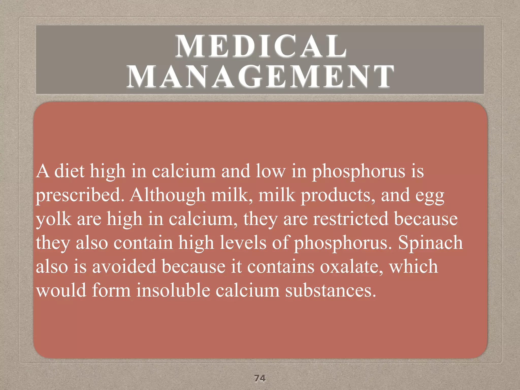 MEDICAL
MANAGEMENT
A diet high in calcium and low in phosphorus is
prescribed. Although milk, milk products, and egg
yolk are high in calcium, they are restricted because
they also contain high levels of phosphorus. Spinach
also is avoided because it contains oxalate, which
would form insoluble calcium substances.
74
 