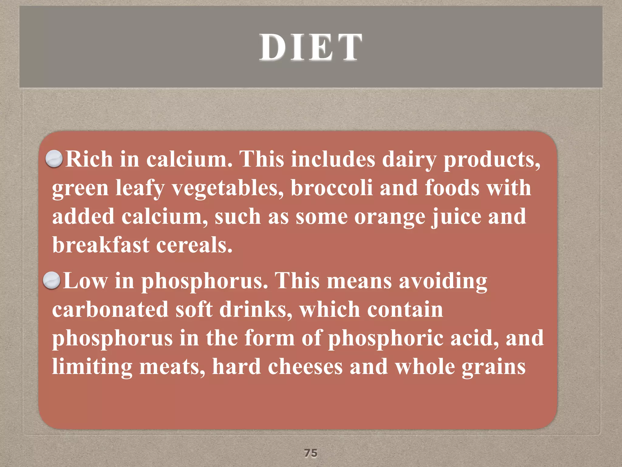 Rich in calcium. This includes dairy products,
green leafy vegetables, broccoli and foods with
added calcium, such as some orange juice and
breakfast cereals.
Low in phosphorus. This means avoiding
carbonated soft drinks, which contain
phosphorus in the form of phosphoric acid, and
limiting meats, hard cheeses and whole grains
DIET
75
 