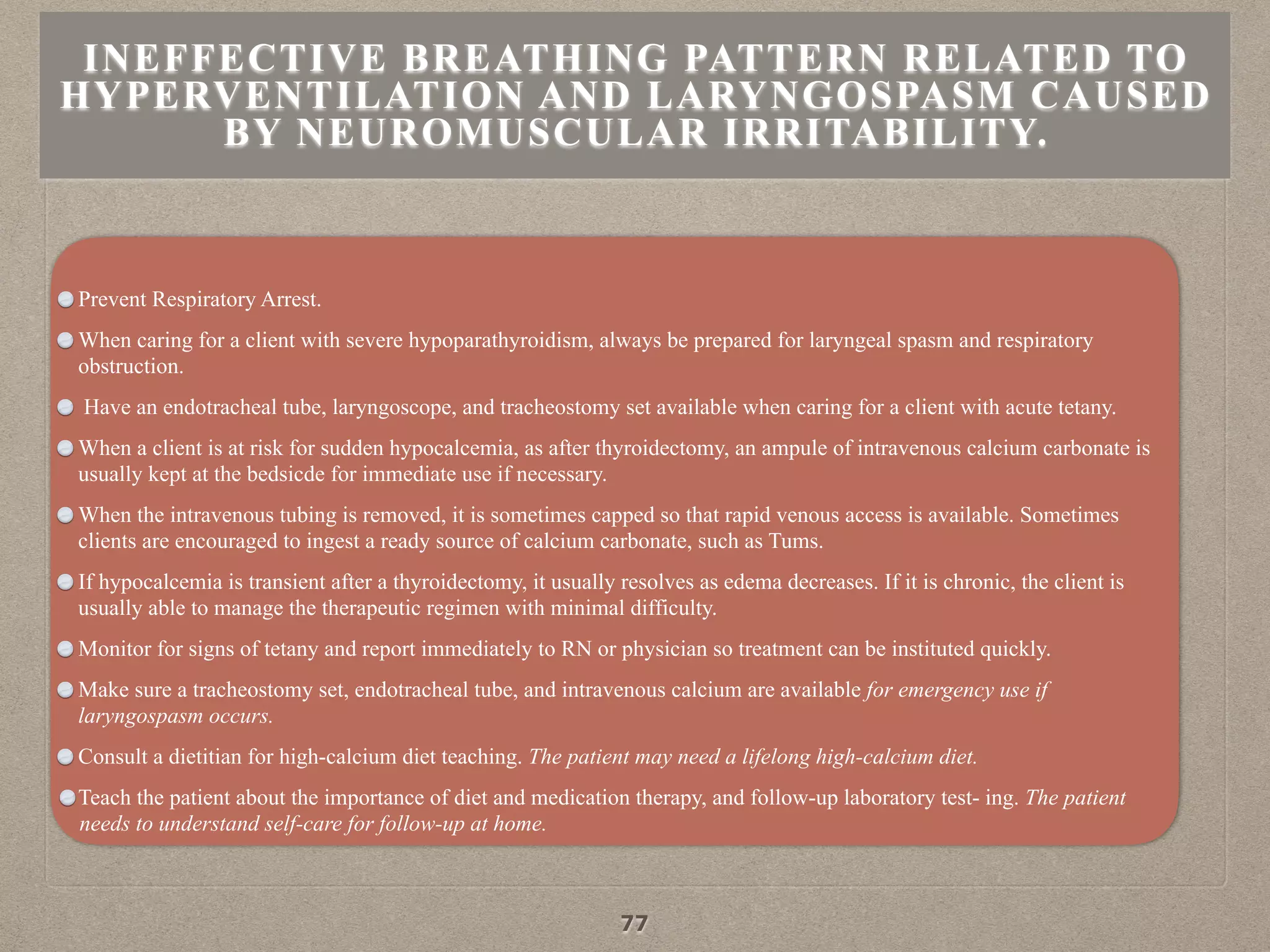 Prevent Respiratory Arrest.
When caring for a client with severe hypoparathyroidism, always be prepared for laryngeal spasm and respiratory
obstruction.
Have an endotracheal tube, laryngoscope, and tracheostomy set available when caring for a client with acute tetany.
When a client is at risk for sudden hypocalcemia, as after thyroidectomy, an ampule of intravenous calcium carbonate is
usually kept at the bedsicde for immediate use if necessary.
When the intravenous tubing is removed, it is sometimes capped so that rapid venous access is available. Sometimes
clients are encouraged to ingest a ready source of calcium carbonate, such as Tums.
If hypocalcemia is transient after a thyroidectomy, it usually resolves as edema decreases. If it is chronic, the client is
usually able to manage the therapeutic regimen with minimal difficulty.
Monitor for signs of tetany and report immediately to RN or physician so treatment can be instituted quickly.
Make sure a tracheostomy set, endotracheal tube, and intravenous calcium are available for emergency use if
laryngospasm occurs.
Consult a dietitian for high-calcium diet teaching. The patient may need a lifelong high-calcium diet.
Teach the patient about the importance of diet and medication therapy, and follow-up laboratory test- ing. The patient
needs to understand self-care for follow-up at home.
INEFFECTIVE BREATHING PATTERN RELATED TO
HYPERVENTILATION AND LARYNGOSPASM CAUSED
BY NEUROMUSCULAR IRRITABILITY.
77
 